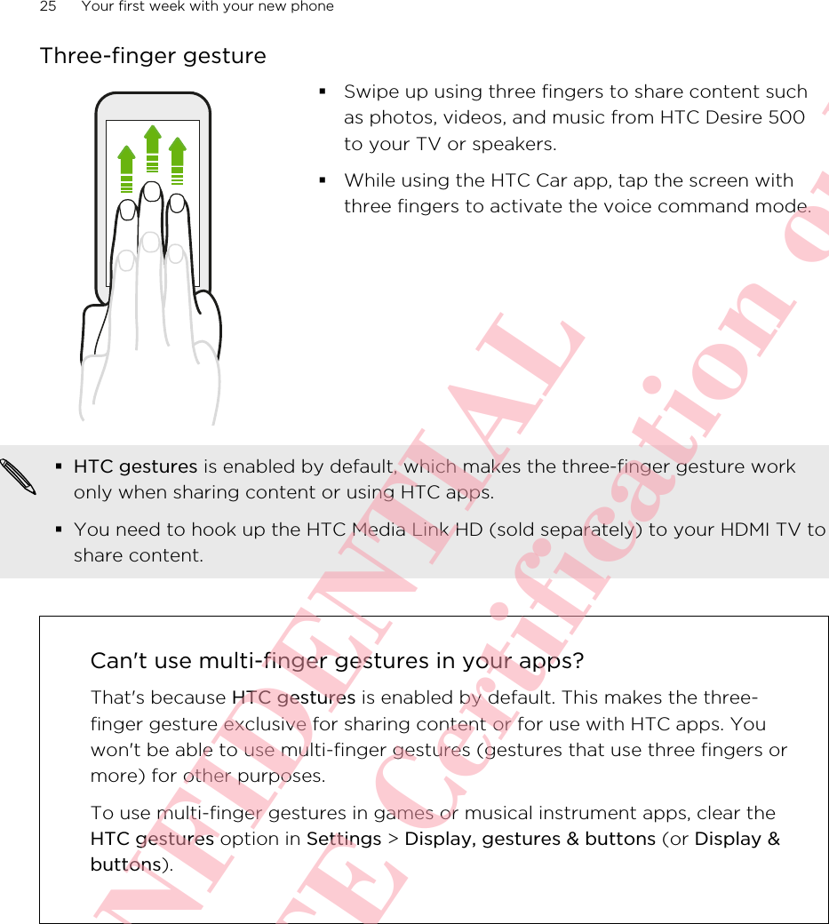 Three-finger gesture§Swipe up using three fingers to share content suchas photos, videos, and music from HTC Desire 500to your TV or speakers.§While using the HTC Car app, tap the screen withthree fingers to activate the voice command mode.§HTC gestures is enabled by default, which makes the three-finger gesture workonly when sharing content or using HTC apps.§You need to hook up the HTC Media Link HD (sold separately) to your HDMI TV toshare content.Can&apos;t use multi-finger gestures in your apps?That&apos;s because HTC gestures is enabled by default. This makes the three-finger gesture exclusive for sharing content or for use with HTC apps. Youwon&apos;t be able to use multi-finger gestures (gestures that use three fingers ormore) for other purposes.To use multi-finger gestures in games or musical instrument apps, clear theHTC gestures option in Settings &gt; Display, gestures &amp; buttons (or Display &amp;buttons).25 Your first week with your new phoneHTC CONFIDENTIAL For R&amp;TTE Certification only