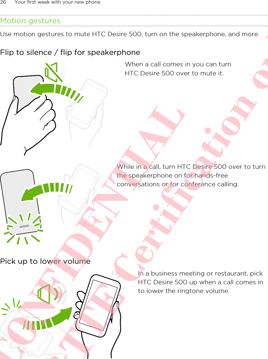 Motion gesturesUse motion gestures to mute HTC Desire 500, turn on the speakerphone, and more.Flip to silence / flip for speakerphoneWhen a call comes in you can turnHTC Desire 500 over to mute it.While in a call, turn HTC Desire 500 over to turnthe speakerphone on for hands-freeconversations or for conference calling.Pick up to lower volumeIn a business meeting or restaurant, pickHTC Desire 500 up when a call comes into lower the ringtone volume.26 Your first week with your new phoneHTC CONFIDENTIAL For R&amp;TTE Certification only