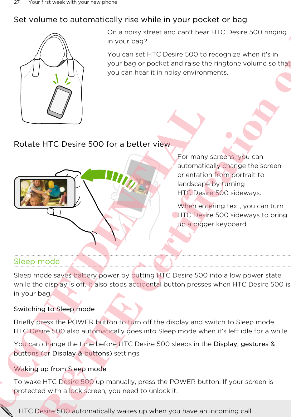 Set volume to automatically rise while in your pocket or bagOn a noisy street and can&apos;t hear HTC Desire 500 ringingin your bag?You can set HTC Desire 500 to recognize when it&apos;s inyour bag or pocket and raise the ringtone volume so thatyou can hear it in noisy environments.Rotate HTC Desire 500 for a better viewFor many screens, you canautomatically change the screenorientation from portrait tolandscape by turningHTC Desire 500 sideways.When entering text, you can turnHTC Desire 500 sideways to bringup a bigger keyboard.Sleep modeSleep mode saves battery power by putting HTC Desire 500 into a low power statewhile the display is off. It also stops accidental button presses when HTC Desire 500 isin your bag.Switching to Sleep modeBriefly press the POWER button to turn off the display and switch to Sleep mode.HTC Desire 500 also automatically goes into Sleep mode when it’s left idle for a while.You can change the time before HTC Desire 500 sleeps in the Display, gestures &amp;buttons (or Display &amp; buttons) settings.Waking up from Sleep modeTo wake HTC Desire 500 up manually, press the POWER button. If your screen isprotected with a lock screen, you need to unlock it.HTC Desire 500 automatically wakes up when you have an incoming call.27 Your first week with your new phoneHTC CONFIDENTIAL For R&amp;TTE Certification only