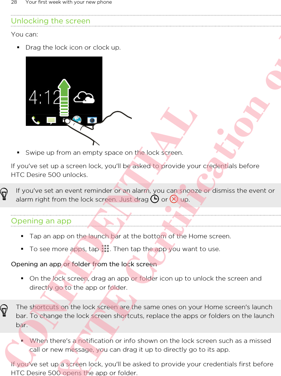 Unlocking the screenYou can:§Drag the lock icon or clock up.§Swipe up from an empty space on the lock screen.If you&apos;ve set up a screen lock, you&apos;ll be asked to provide your credentials beforeHTC Desire 500 unlocks.If you&apos;ve set an event reminder or an alarm, you can snooze or dismiss the event oralarm right from the lock screen. Just drag   or   up.Opening an app§Tap an app on the launch bar at the bottom of the Home screen.§To see more apps, tap  . Then tap the app you want to use.Opening an app or folder from the lock screen§On the lock screen, drag an app or folder icon up to unlock the screen anddirectly go to the app or folder. The shortcuts on the lock screen are the same ones on your Home screen&apos;s launchbar. To change the lock screen shortcuts, replace the apps or folders on the launchbar.§When there&apos;s a notification or info shown on the lock screen such as a missedcall or new message, you can drag it up to directly go to its app.If you&apos;ve set up a screen lock, you&apos;ll be asked to provide your credentials first beforeHTC Desire 500 opens the app or folder.28 Your first week with your new phoneHTC CONFIDENTIAL For R&amp;TTE Certification only