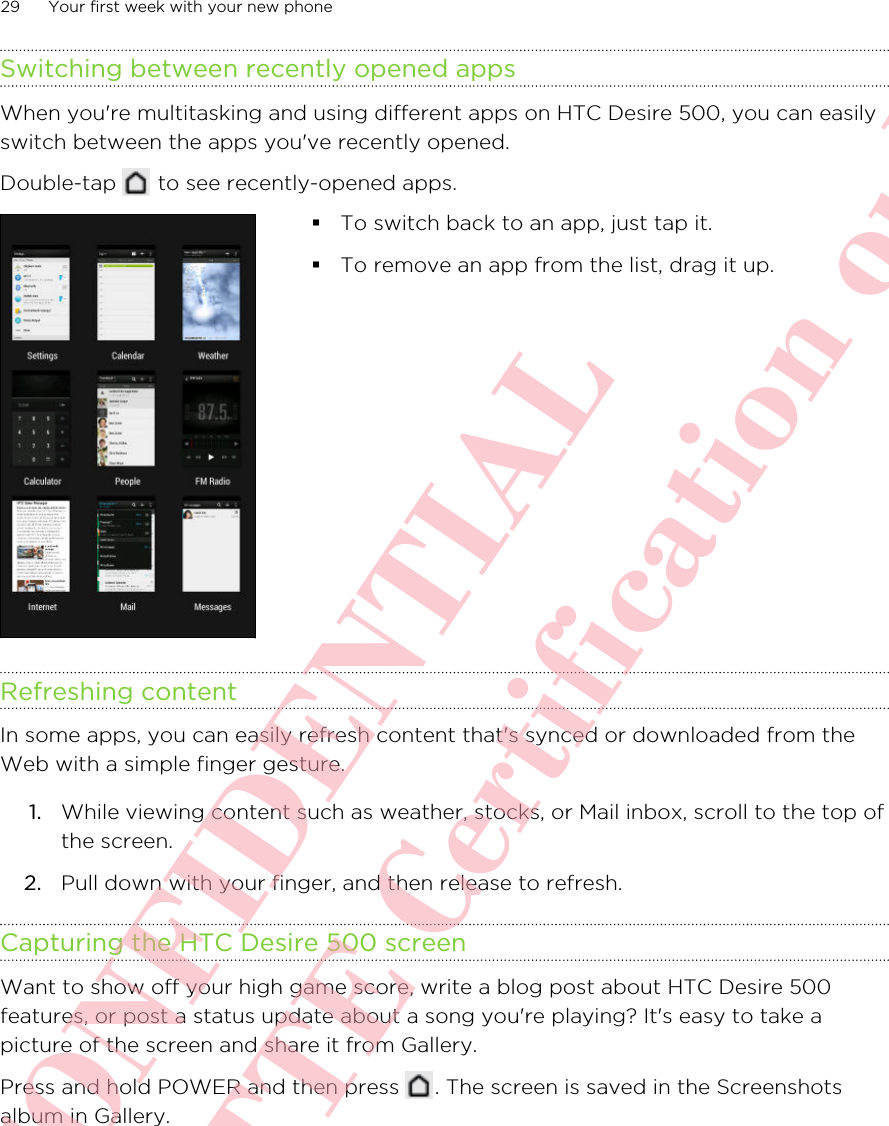 Switching between recently opened appsWhen you&apos;re multitasking and using different apps on HTC Desire 500, you can easilyswitch between the apps you&apos;ve recently opened.Double-tap   to see recently-opened apps. §To switch back to an app, just tap it.§To remove an app from the list, drag it up.Refreshing contentIn some apps, you can easily refresh content that&apos;s synced or downloaded from theWeb with a simple finger gesture.1. While viewing content such as weather, stocks, or Mail inbox, scroll to the top ofthe screen.2. Pull down with your finger, and then release to refresh.Capturing the HTC Desire 500 screenWant to show off your high game score, write a blog post about HTC Desire 500features, or post a status update about a song you&apos;re playing? It&apos;s easy to take apicture of the screen and share it from Gallery.Press and hold POWER and then press  . The screen is saved in the Screenshotsalbum in Gallery.29 Your first week with your new phoneHTC CONFIDENTIAL For R&amp;TTE Certification only