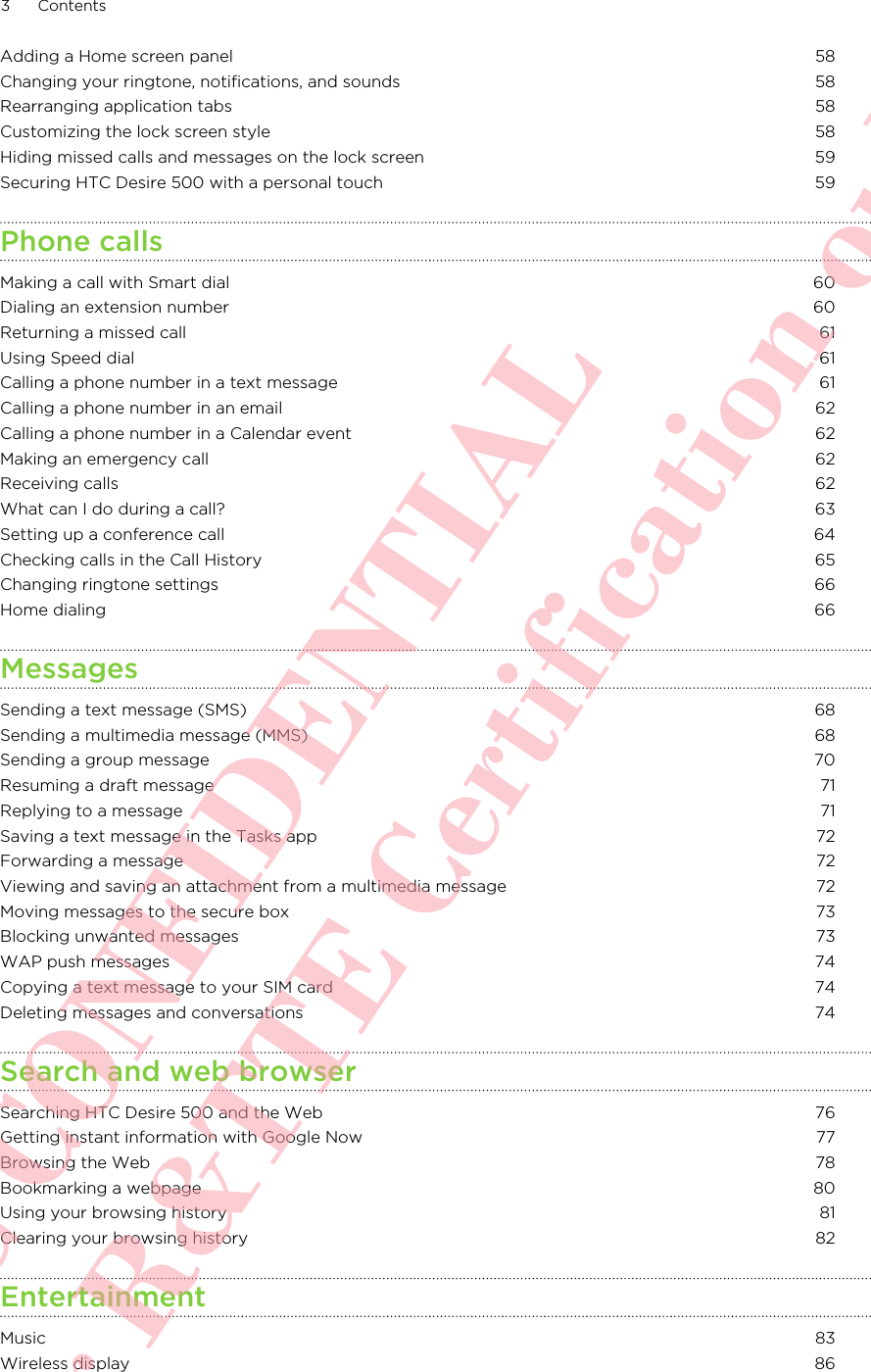 Adding a Home screen panel 58Changing your ringtone, notifications, and sounds 58Rearranging application tabs 58Customizing the lock screen style 58Hiding missed calls and messages on the lock screen 59Securing HTC Desire 500 with a personal touch 59Phone callsMaking a call with Smart dial 60Dialing an extension number 60Returning a missed call 61Using Speed dial 61Calling a phone number in a text message 61Calling a phone number in an email 62Calling a phone number in a Calendar event 62Making an emergency call 62Receiving calls 62What can I do during a call? 63Setting up a conference call 64Checking calls in the Call History 65Changing ringtone settings 66Home dialing 66MessagesSending a text message (SMS) 68Sending a multimedia message (MMS) 68Sending a group message 70Resuming a draft message 71Replying to a message 71Saving a text message in the Tasks app 72Forwarding a message 72Viewing and saving an attachment from a multimedia message 72Moving messages to the secure box 73Blocking unwanted messages 73WAP push messages 74Copying a text message to your SIM card 74Deleting messages and conversations 74Search and web browserSearching HTC Desire 500 and the Web 76Getting instant information with Google Now 77Browsing the Web 78Bookmarking a webpage 80Using your browsing history 81Clearing your browsing history 82EntertainmentMusic 83Wireless display 863 ContentsHTC CONFIDENTIAL For R&amp;TTE Certification only
