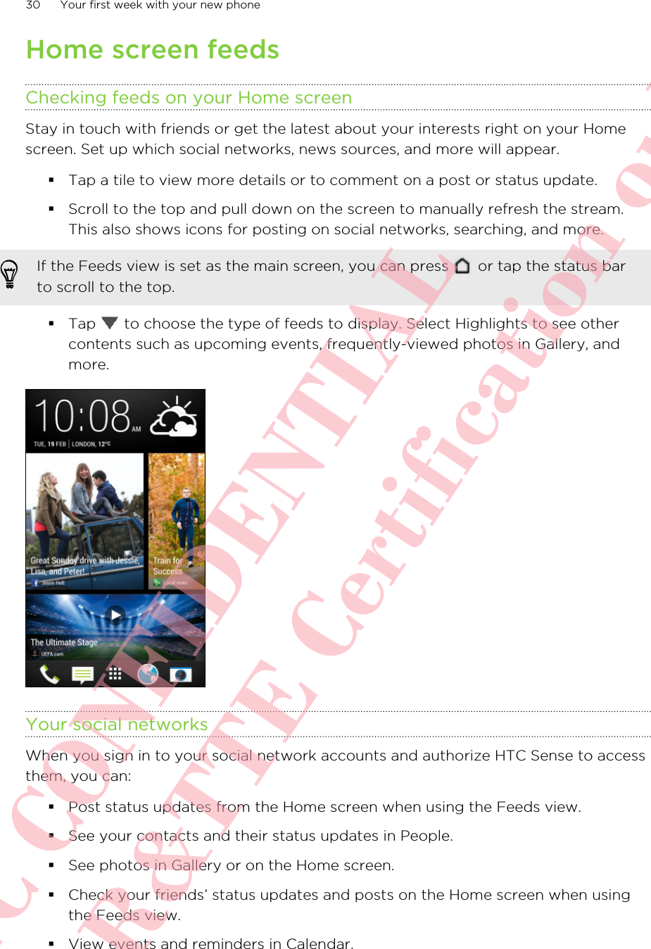 Home screen feedsChecking feeds on your Home screenStay in touch with friends or get the latest about your interests right on your Homescreen. Set up which social networks, news sources, and more will appear.§Tap a tile to view more details or to comment on a post or status update.§Scroll to the top and pull down on the screen to manually refresh the stream.This also shows icons for posting on social networks, searching, and more.If the Feeds view is set as the main screen, you can press   or tap the status barto scroll to the top.§Tap   to choose the type of feeds to display. Select Highlights to see othercontents such as upcoming events, frequently-viewed photos in Gallery, andmore.Your social networksWhen you sign in to your social network accounts and authorize HTC Sense to accessthem, you can:§Post status updates from the Home screen when using the Feeds view.§See your contacts and their status updates in People.§See photos in Gallery or on the Home screen.§Check your friends’ status updates and posts on the Home screen when usingthe Feeds view.§View events and reminders in Calendar.30 Your first week with your new phoneHTC CONFIDENTIAL For R&amp;TTE Certification only