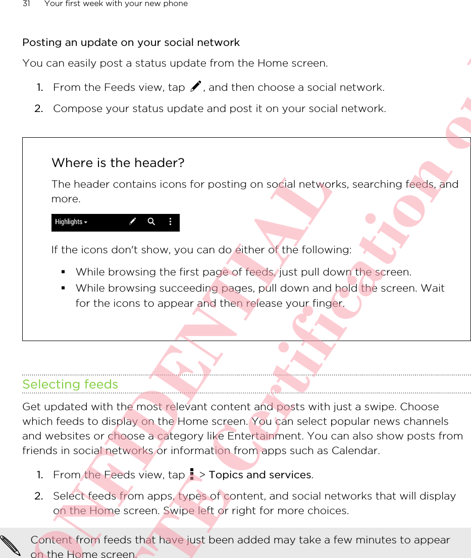 Posting an update on your social networkYou can easily post a status update from the Home screen.1. From the Feeds view, tap  , and then choose a social network.2. Compose your status update and post it on your social network.Where is the header?The header contains icons for posting on social networks, searching feeds, andmore.If the icons don&apos;t show, you can do either of the following:§While browsing the first page of feeds, just pull down the screen.§While browsing succeeding pages, pull down and hold the screen. Waitfor the icons to appear and then release your finger.Selecting feedsGet updated with the most relevant content and posts with just a swipe. Choosewhich feeds to display on the Home screen. You can select popular news channelsand websites or choose a category like Entertainment. You can also show posts fromfriends in social networks or information from apps such as Calendar.1. From the Feeds view, tap   &gt; Topics and services.2. Select feeds from apps, types of content, and social networks that will displayon the Home screen. Swipe left or right for more choices.Content from feeds that have just been added may take a few minutes to appearon the Home screen.31 Your first week with your new phoneHTC CONFIDENTIAL For R&amp;TTE Certification only