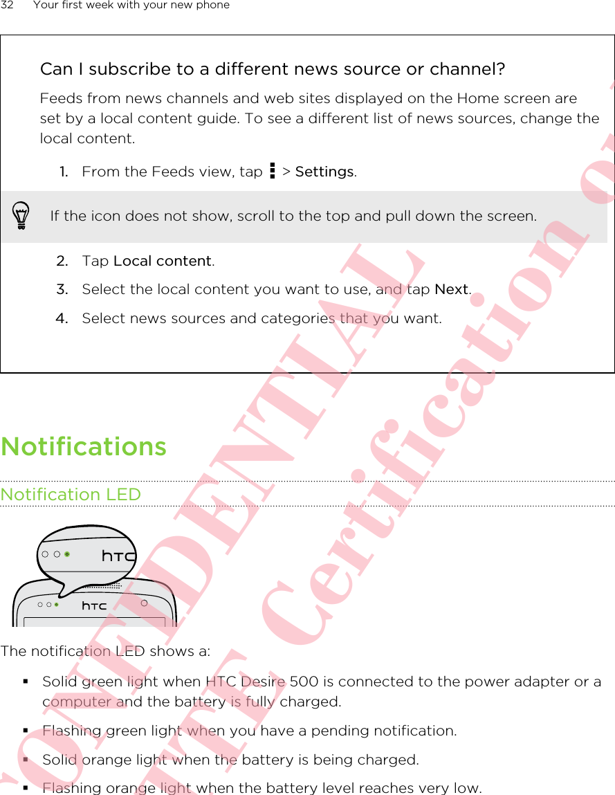 Can I subscribe to a different news source or channel?Feeds from news channels and web sites displayed on the Home screen areset by a local content guide. To see a different list of news sources, change thelocal content.1. From the Feeds view, tap   &gt; Settings. If the icon does not show, scroll to the top and pull down the screen.2. Tap Local content.3. Select the local content you want to use, and tap Next.4. Select news sources and categories that you want.NotificationsNotification LEDThe notification LED shows a:§Solid green light when HTC Desire 500 is connected to the power adapter or acomputer and the battery is fully charged.§Flashing green light when you have a pending notification.§Solid orange light when the battery is being charged.§Flashing orange light when the battery level reaches very low.32 Your first week with your new phoneHTC CONFIDENTIAL For R&amp;TTE Certification only