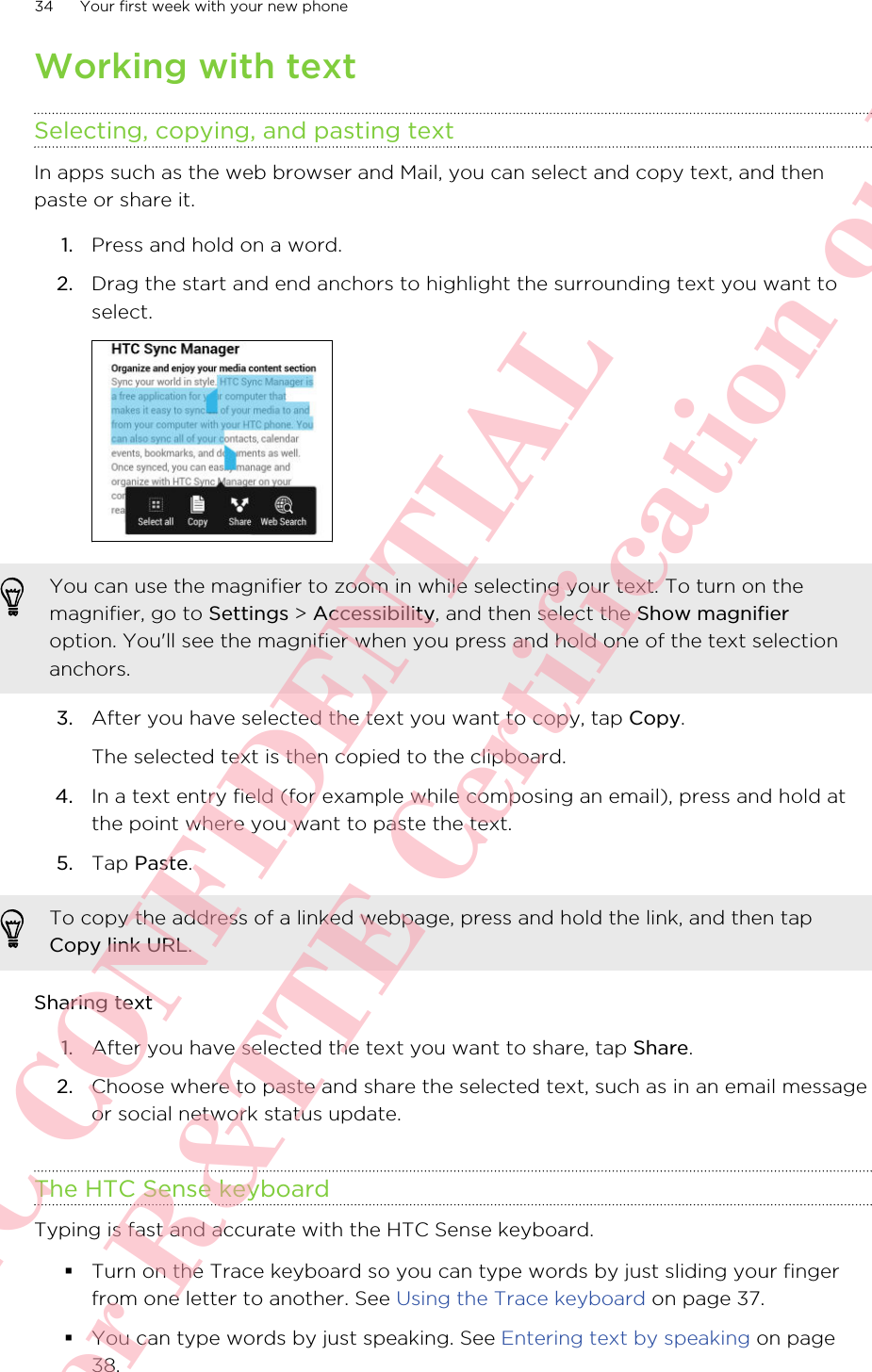 Working with textSelecting, copying, and pasting textIn apps such as the web browser and Mail, you can select and copy text, and thenpaste or share it.1. Press and hold on a word.2. Drag the start and end anchors to highlight the surrounding text you want toselect. You can use the magnifier to zoom in while selecting your text. To turn on themagnifier, go to Settings &gt; Accessibility, and then select the Show magnifieroption. You&apos;ll see the magnifier when you press and hold one of the text selectionanchors.3. After you have selected the text you want to copy, tap Copy. The selected text is then copied to the clipboard.4. In a text entry field (for example while composing an email), press and hold atthe point where you want to paste the text.5. Tap Paste.To copy the address of a linked webpage, press and hold the link, and then tapCopy link URL.Sharing text1. After you have selected the text you want to share, tap Share.2. Choose where to paste and share the selected text, such as in an email messageor social network status update.The HTC Sense keyboardTyping is fast and accurate with the HTC Sense keyboard.§Turn on the Trace keyboard so you can type words by just sliding your fingerfrom one letter to another. See Using the Trace keyboard on page 37.§You can type words by just speaking. See Entering text by speaking on page38.34 Your first week with your new phoneHTC CONFIDENTIAL For R&amp;TTE Certification only