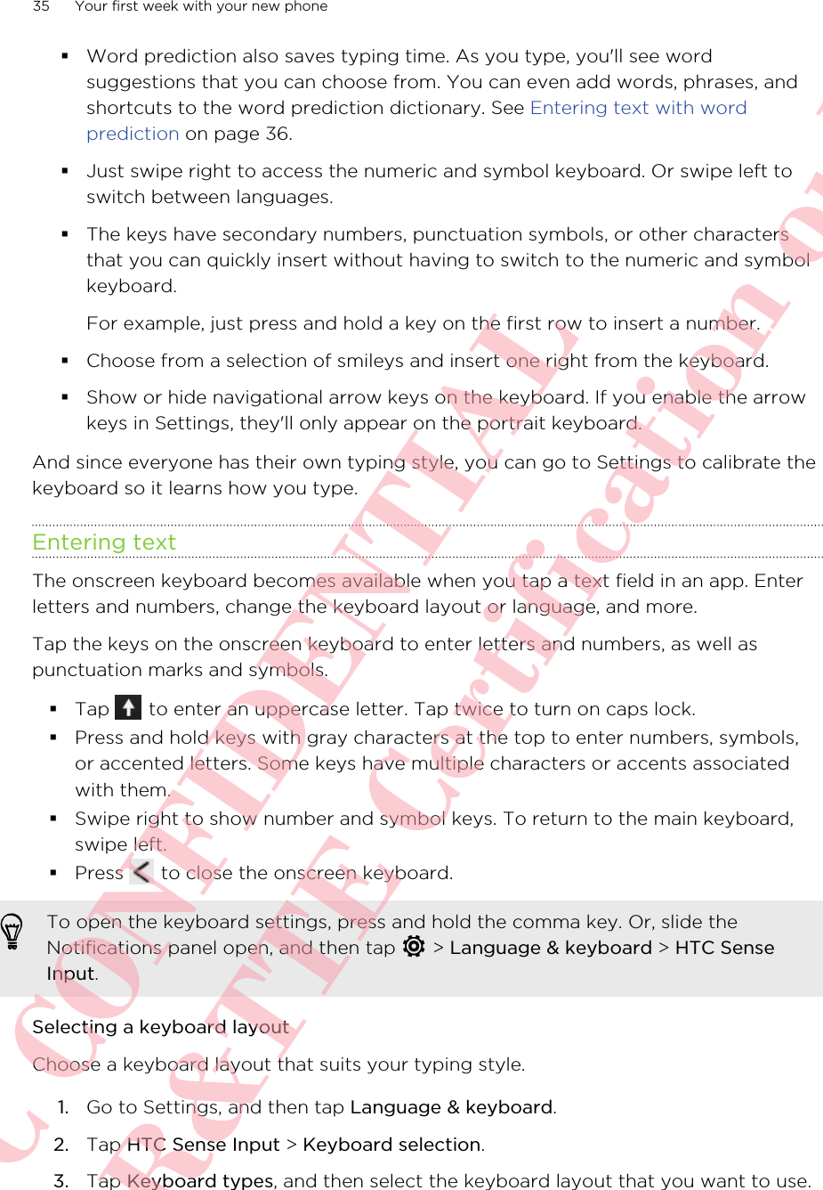 §Word prediction also saves typing time. As you type, you&apos;ll see wordsuggestions that you can choose from. You can even add words, phrases, andshortcuts to the word prediction dictionary. See Entering text with wordprediction on page 36.§Just swipe right to access the numeric and symbol keyboard. Or swipe left toswitch between languages.§The keys have secondary numbers, punctuation symbols, or other charactersthat you can quickly insert without having to switch to the numeric and symbolkeyboard.For example, just press and hold a key on the first row to insert a number.§Choose from a selection of smileys and insert one right from the keyboard.§Show or hide navigational arrow keys on the keyboard. If you enable the arrowkeys in Settings, they&apos;ll only appear on the portrait keyboard.And since everyone has their own typing style, you can go to Settings to calibrate thekeyboard so it learns how you type.Entering textThe onscreen keyboard becomes available when you tap a text field in an app. Enterletters and numbers, change the keyboard layout or language, and more.Tap the keys on the onscreen keyboard to enter letters and numbers, as well aspunctuation marks and symbols.§Tap   to enter an uppercase letter. Tap twice to turn on caps lock.§Press and hold keys with gray characters at the top to enter numbers, symbols,or accented letters. Some keys have multiple characters or accents associatedwith them.§Swipe right to show number and symbol keys. To return to the main keyboard,swipe left.§Press   to close the onscreen keyboard.To open the keyboard settings, press and hold the comma key. Or, slide theNotifications panel open, and then tap   &gt; Language &amp; keyboard &gt; HTC SenseInput.Selecting a keyboard layoutChoose a keyboard layout that suits your typing style.1. Go to Settings, and then tap Language &amp; keyboard.2. Tap HTC Sense Input &gt; Keyboard selection.3. Tap Keyboard types, and then select the keyboard layout that you want to use.35 Your first week with your new phoneHTC CONFIDENTIAL For R&amp;TTE Certification only