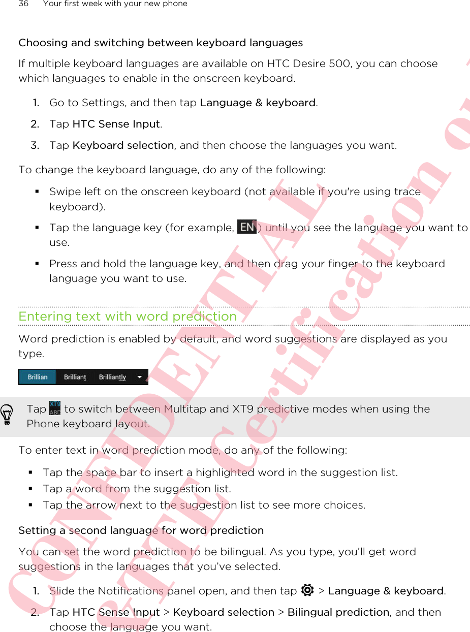 Choosing and switching between keyboard languagesIf multiple keyboard languages are available on HTC Desire 500, you can choosewhich languages to enable in the onscreen keyboard.1. Go to Settings, and then tap Language &amp; keyboard.2. Tap HTC Sense Input.3. Tap Keyboard selection, and then choose the languages you want.To change the keyboard language, do any of the following:§Swipe left on the onscreen keyboard (not available if you&apos;re using tracekeyboard).§Tap the language key (for example,  ) until you see the language you want touse.§Press and hold the language key, and then drag your finger to the keyboardlanguage you want to use.Entering text with word predictionWord prediction is enabled by default, and word suggestions are displayed as youtype.Tap   to switch between Multitap and XT9 predictive modes when using thePhone keyboard layout.To enter text in word prediction mode, do any of the following:§Tap the space bar to insert a highlighted word in the suggestion list.§Tap a word from the suggestion list.§Tap the arrow next to the suggestion list to see more choices.Setting a second language for word predictionYou can set the word prediction to be bilingual. As you type, you’ll get wordsuggestions in the languages that you’ve selected.1. Slide the Notifications panel open, and then tap   &gt; Language &amp; keyboard.2. Tap HTC Sense Input &gt; Keyboard selection &gt; Bilingual prediction, and thenchoose the language you want.36 Your first week with your new phoneHTC CONFIDENTIAL For R&amp;TTE Certification only