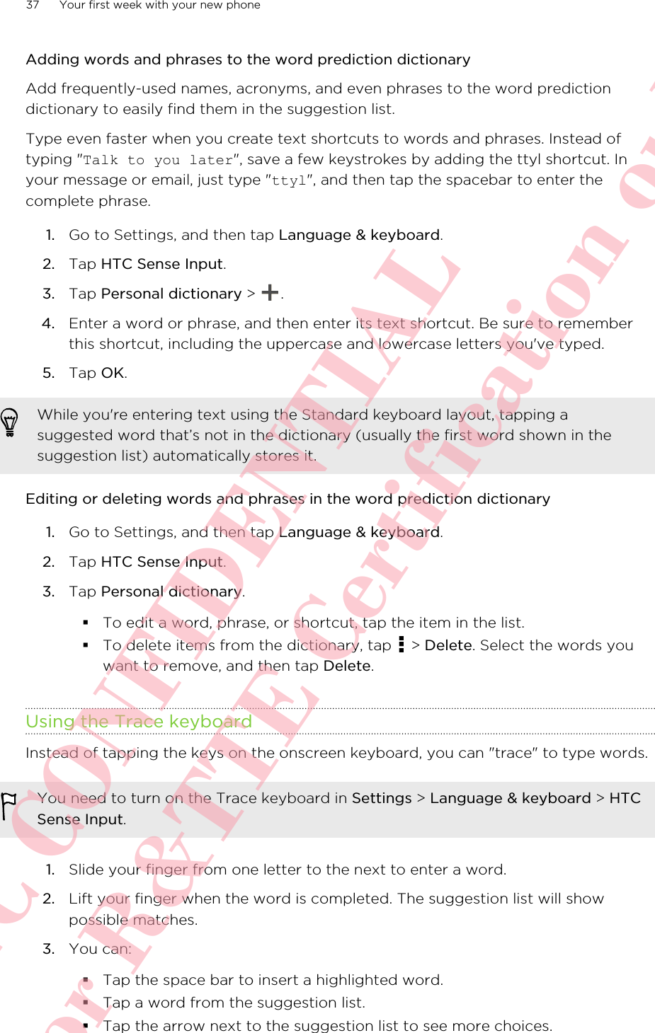 Adding words and phrases to the word prediction dictionaryAdd frequently-used names, acronyms, and even phrases to the word predictiondictionary to easily find them in the suggestion list.Type even faster when you create text shortcuts to words and phrases. Instead oftyping &quot;Talk to you later&quot;, save a few keystrokes by adding the ttyl shortcut. Inyour message or email, just type &quot;ttyl&quot;, and then tap the spacebar to enter thecomplete phrase.1. Go to Settings, and then tap Language &amp; keyboard.2. Tap HTC Sense Input.3. Tap Personal dictionary &gt;  .4. Enter a word or phrase, and then enter its text shortcut. Be sure to rememberthis shortcut, including the uppercase and lowercase letters you&apos;ve typed.5. Tap OK.While you&apos;re entering text using the Standard keyboard layout, tapping asuggested word that’s not in the dictionary (usually the first word shown in thesuggestion list) automatically stores it.Editing or deleting words and phrases in the word prediction dictionary1. Go to Settings, and then tap Language &amp; keyboard.2. Tap HTC Sense Input.3. Tap Personal dictionary.§To edit a word, phrase, or shortcut, tap the item in the list.§To delete items from the dictionary, tap   &gt; Delete. Select the words youwant to remove, and then tap Delete.Using the Trace keyboardInstead of tapping the keys on the onscreen keyboard, you can &quot;trace&quot; to type words.You need to turn on the Trace keyboard in Settings &gt; Language &amp; keyboard &gt; HTCSense Input.1. Slide your finger from one letter to the next to enter a word.2. Lift your finger when the word is completed. The suggestion list will showpossible matches.3. You can:§Tap the space bar to insert a highlighted word.§Tap a word from the suggestion list.§Tap the arrow next to the suggestion list to see more choices.37 Your first week with your new phoneHTC CONFIDENTIAL For R&amp;TTE Certification only