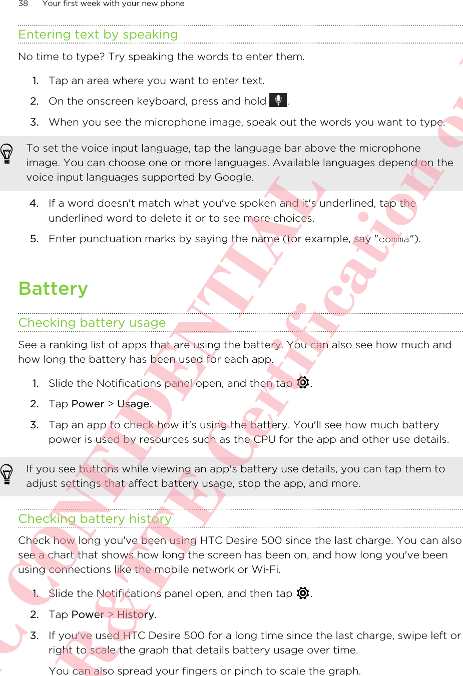 Entering text by speakingNo time to type? Try speaking the words to enter them.1. Tap an area where you want to enter text.2. On the onscreen keyboard, press and hold  .3. When you see the microphone image, speak out the words you want to type. To set the voice input language, tap the language bar above the microphoneimage. You can choose one or more languages. Available languages depend on thevoice input languages supported by Google.4. If a word doesn&apos;t match what you&apos;ve spoken and it&apos;s underlined, tap theunderlined word to delete it or to see more choices.5. Enter punctuation marks by saying the name (for example, say &quot;comma&quot;).BatteryChecking battery usageSee a ranking list of apps that are using the battery. You can also see how much andhow long the battery has been used for each app.1. Slide the Notifications panel open, and then tap  .2. Tap Power &gt; Usage.3. Tap an app to check how it&apos;s using the battery. You&apos;ll see how much batterypower is used by resources such as the CPU for the app and other use details.If you see buttons while viewing an app&apos;s battery use details, you can tap them toadjust settings that affect battery usage, stop the app, and more.Checking battery historyCheck how long you&apos;ve been using HTC Desire 500 since the last charge. You can alsosee a chart that shows how long the screen has been on, and how long you&apos;ve beenusing connections like the mobile network or Wi‑Fi.1. Slide the Notifications panel open, and then tap  .2. Tap Power &gt; History.3. If you&apos;ve used HTC Desire 500 for a long time since the last charge, swipe left orright to scale the graph that details battery usage over time. You can also spread your fingers or pinch to scale the graph.38 Your first week with your new phoneHTC CONFIDENTIAL For R&amp;TTE Certification only