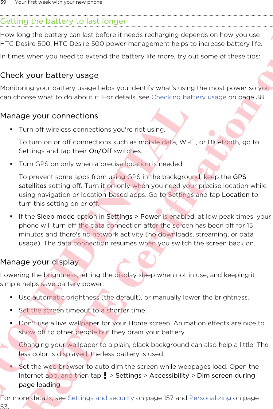 Getting the battery to last longerHow long the battery can last before it needs recharging depends on how you useHTC Desire 500. HTC Desire 500 power management helps to increase battery life.In times when you need to extend the battery life more, try out some of these tips:Check your battery usageMonitoring your battery usage helps you identify what&apos;s using the most power so youcan choose what to do about it. For details, see Checking battery usage on page 38.Manage your connections§Turn off wireless connections you&apos;re not using.To turn on or off connections such as mobile data, Wi‑Fi, or Bluetooth, go toSettings and tap their On/Off switches.§Turn GPS on only when a precise location is needed.To prevent some apps from using GPS in the background, keep the GPSsatellites setting off. Turn it on only when you need your precise location whileusing navigation or location-based apps. Go to Settings and tap Location toturn this setting on or off.§If the Sleep mode option in Settings &gt; Power is enabled, at low peak times, yourphone will turn off the data connection after the screen has been off for 15minutes and there&apos;s no network activity (no downloads, streaming, or datausage). The data connection resumes when you switch the screen back on.Manage your displayLowering the brightness, letting the display sleep when not in use, and keeping itsimple helps save battery power.§Use automatic brightness (the default), or manually lower the brightness.§Set the screen timeout to a shorter time.§Don&apos;t use a live wallpaper for your Home screen. Animation effects are nice toshow off to other people but they drain your battery.Changing your wallpaper to a plain, black background can also help a little. Theless color is displayed, the less battery is used.§Set the web browser to auto dim the screen while webpages load. Open theInternet app, and then tap   &gt; Settings &gt; Accessibility &gt; Dim screen duringpage loading.For more details, see Settings and security on page 157 and Personalizing on page53.39 Your first week with your new phoneHTC CONFIDENTIAL For R&amp;TTE Certification only