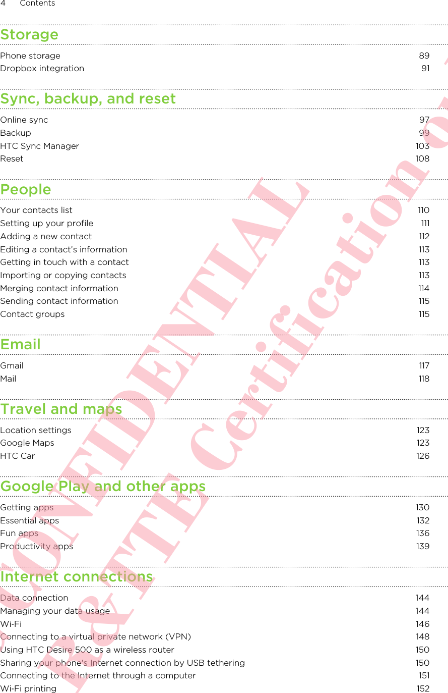 StoragePhone storage 89Dropbox integration 91Sync, backup, and resetOnline sync 97Backup 99HTC Sync Manager 103Reset 108PeopleYour contacts list 110Setting up your profile 111Adding a new contact 112Editing a contact’s information 113Getting in touch with a contact 113Importing or copying contacts 113Merging contact information 114Sending contact information 115Contact groups 115EmailGmail 117Mail 118Travel and mapsLocation settings 123Google Maps 123HTC Car 126Google Play and other appsGetting apps 130Essential apps 132Fun apps 136Productivity apps 139Internet connectionsData connection 144Managing your data usage 144Wi‑Fi 146Connecting to a virtual private network (VPN) 148Using HTC Desire 500 as a wireless router 150Sharing your phone&apos;s Internet connection by USB tethering 150Connecting to the Internet through a computer 151Wi‑Fi printing 1524 ContentsHTC CONFIDENTIAL For R&amp;TTE Certification only