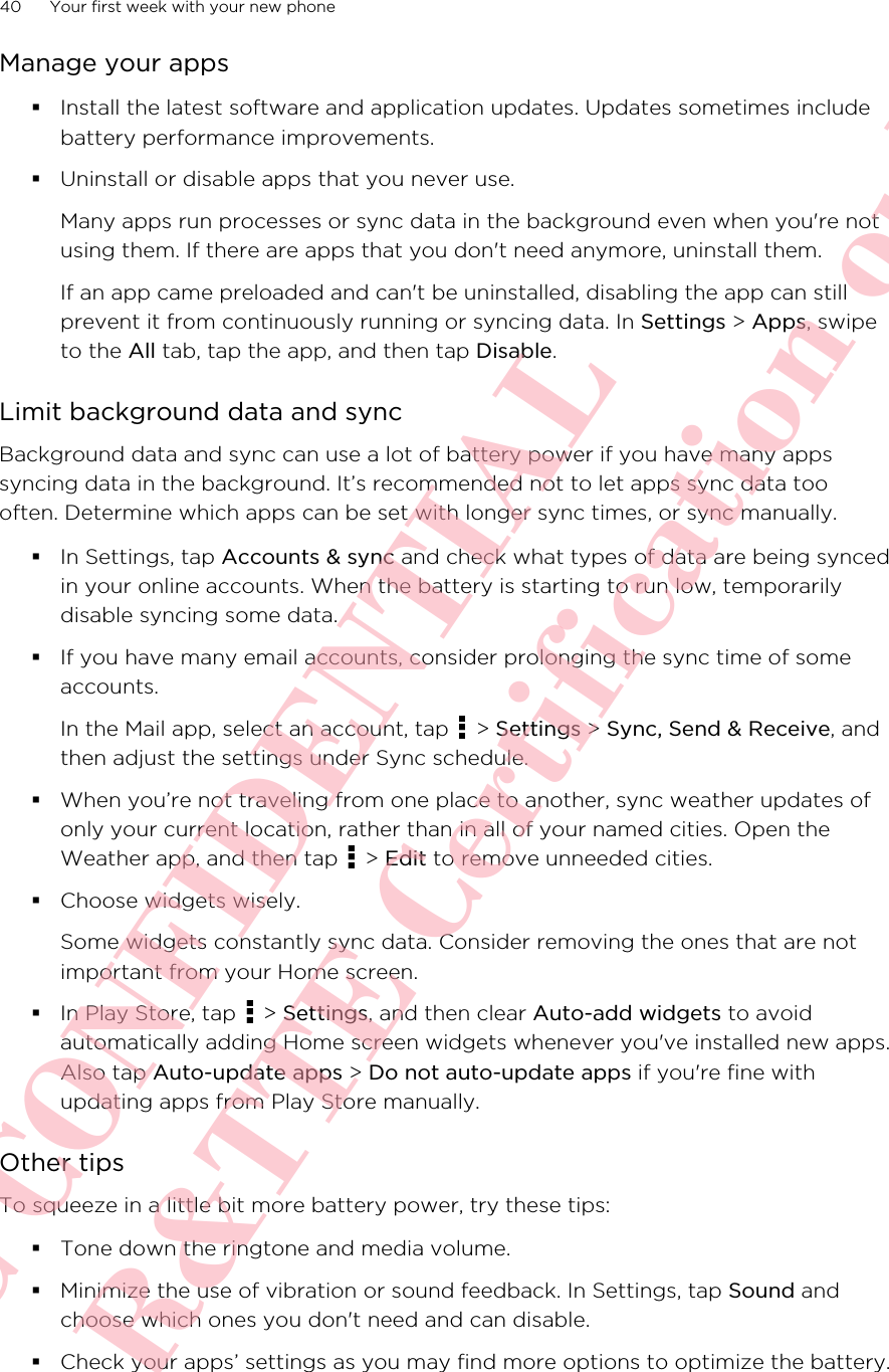 Manage your apps§Install the latest software and application updates. Updates sometimes includebattery performance improvements.§Uninstall or disable apps that you never use.Many apps run processes or sync data in the background even when you&apos;re notusing them. If there are apps that you don&apos;t need anymore, uninstall them.If an app came preloaded and can&apos;t be uninstalled, disabling the app can stillprevent it from continuously running or syncing data. In Settings &gt; Apps, swipeto the All tab, tap the app, and then tap Disable.Limit background data and syncBackground data and sync can use a lot of battery power if you have many appssyncing data in the background. It’s recommended not to let apps sync data toooften. Determine which apps can be set with longer sync times, or sync manually.§In Settings, tap Accounts &amp; sync and check what types of data are being syncedin your online accounts. When the battery is starting to run low, temporarilydisable syncing some data.§If you have many email accounts, consider prolonging the sync time of someaccounts.In the Mail app, select an account, tap   &gt; Settings &gt; Sync, Send &amp; Receive, andthen adjust the settings under Sync schedule.§When you’re not traveling from one place to another, sync weather updates ofonly your current location, rather than in all of your named cities. Open theWeather app, and then tap   &gt; Edit to remove unneeded cities.§Choose widgets wisely.Some widgets constantly sync data. Consider removing the ones that are notimportant from your Home screen.§In Play Store, tap   &gt; Settings, and then clear Auto-add widgets to avoidautomatically adding Home screen widgets whenever you&apos;ve installed new apps.Also tap Auto-update apps &gt; Do not auto-update apps if you&apos;re fine withupdating apps from Play Store manually.Other tipsTo squeeze in a little bit more battery power, try these tips:§Tone down the ringtone and media volume.§Minimize the use of vibration or sound feedback. In Settings, tap Sound andchoose which ones you don&apos;t need and can disable.§Check your apps’ settings as you may find more options to optimize the battery.40 Your first week with your new phoneHTC CONFIDENTIAL For R&amp;TTE Certification only