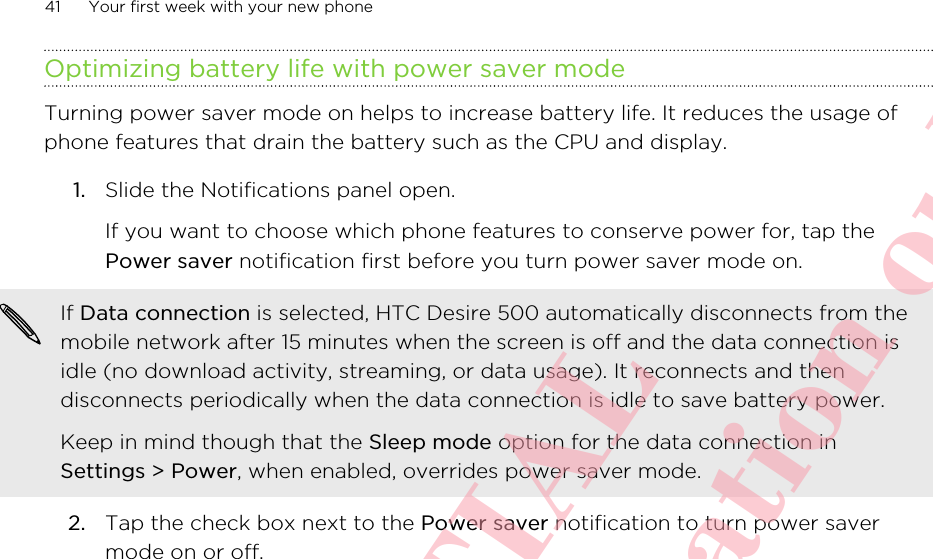 Optimizing battery life with power saver modeTurning power saver mode on helps to increase battery life. It reduces the usage ofphone features that drain the battery such as the CPU and display.1. Slide the Notifications panel open. If you want to choose which phone features to conserve power for, tap thePower saver notification first before you turn power saver mode on.If Data connection is selected, HTC Desire 500 automatically disconnects from themobile network after 15 minutes when the screen is off and the data connection isidle (no download activity, streaming, or data usage). It reconnects and thendisconnects periodically when the data connection is idle to save battery power.Keep in mind though that the Sleep mode option for the data connection inSettings &gt; Power, when enabled, overrides power saver mode.2. Tap the check box next to the Power saver notification to turn power savermode on or off.41 Your first week with your new phoneHTC CONFIDENTIAL For R&amp;TTE Certification only