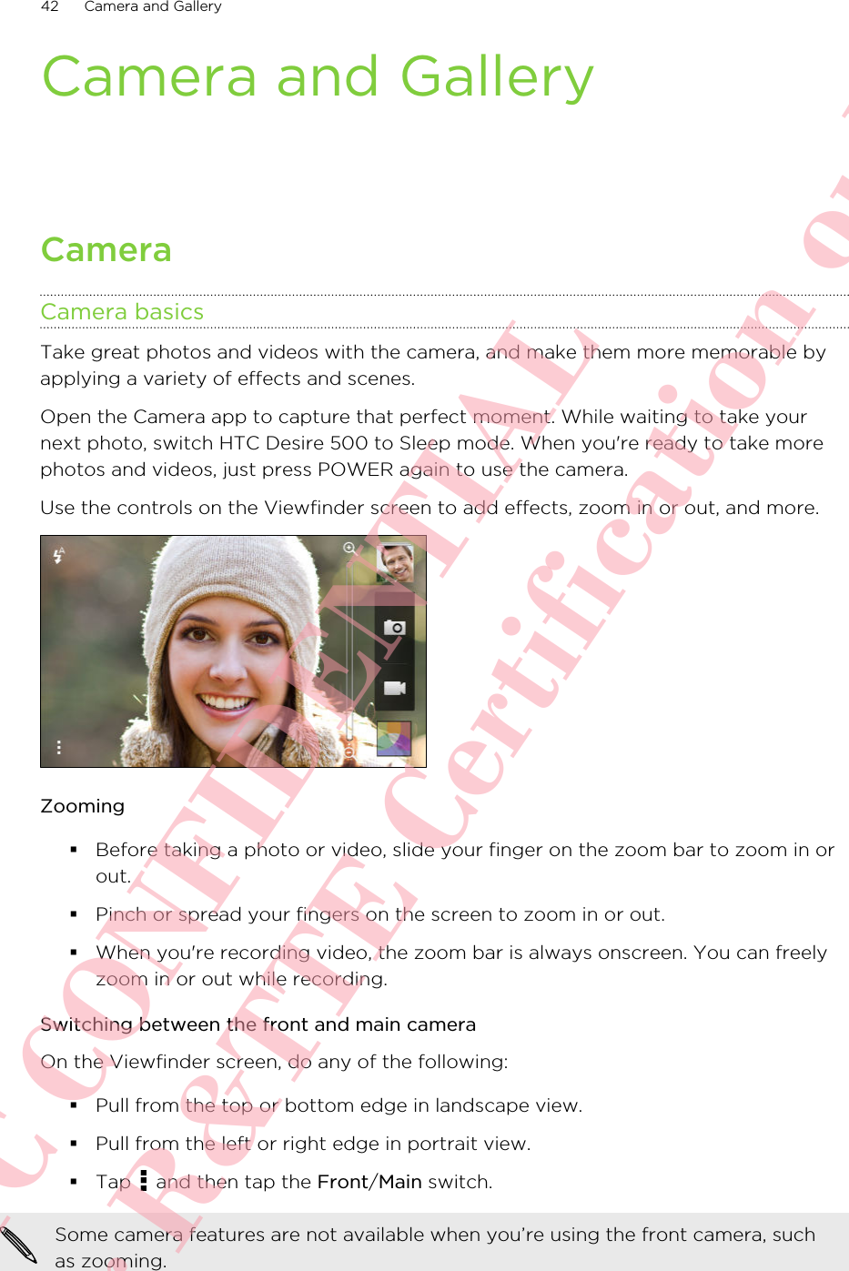Camera and GalleryCameraCamera basicsTake great photos and videos with the camera, and make them more memorable byapplying a variety of effects and scenes.Open the Camera app to capture that perfect moment. While waiting to take yournext photo, switch HTC Desire 500 to Sleep mode. When you&apos;re ready to take morephotos and videos, just press POWER again to use the camera.Use the controls on the Viewfinder screen to add effects, zoom in or out, and more.Zooming§Before taking a photo or video, slide your finger on the zoom bar to zoom in orout.§Pinch or spread your fingers on the screen to zoom in or out.§When you&apos;re recording video, the zoom bar is always onscreen. You can freelyzoom in or out while recording.Switching between the front and main cameraOn the Viewfinder screen, do any of the following:§Pull from the top or bottom edge in landscape view.§Pull from the left or right edge in portrait view.§Tap   and then tap the Front/Main switch.Some camera features are not available when you’re using the front camera, suchas zooming.42 Camera and GalleryHTC CONFIDENTIAL For R&amp;TTE Certification only