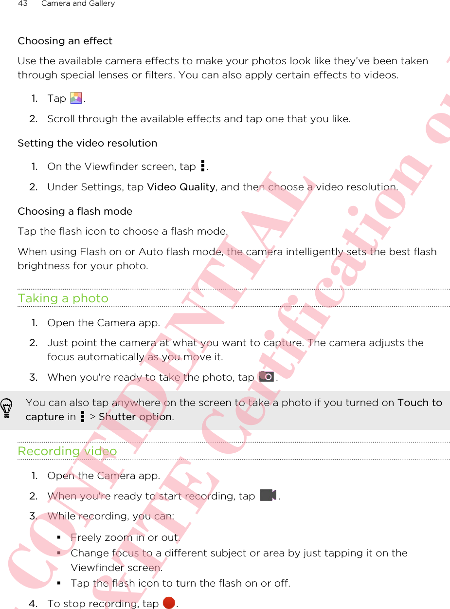 Choosing an effectUse the available camera effects to make your photos look like they’ve been takenthrough special lenses or filters. You can also apply certain effects to videos.1. Tap  .2. Scroll through the available effects and tap one that you like.Setting the video resolution1. On the Viewfinder screen, tap  .2. Under Settings, tap Video Quality, and then choose a video resolution.Choosing a flash modeTap the flash icon to choose a flash mode. When using Flash on or Auto flash mode, the camera intelligently sets the best flashbrightness for your photo.Taking a photo1. Open the Camera app.2. Just point the camera at what you want to capture. The camera adjusts thefocus automatically as you move it.3. When you&apos;re ready to take the photo, tap  . You can also tap anywhere on the screen to take a photo if you turned on Touch tocapture in   &gt; Shutter option.Recording video1. Open the Camera app.2. When you&apos;re ready to start recording, tap  .3. While recording, you can:§Freely zoom in or out.§Change focus to a different subject or area by just tapping it on theViewfinder screen.§Tap the flash icon to turn the flash on or off.4. To stop recording, tap  .43 Camera and GalleryHTC CONFIDENTIAL For R&amp;TTE Certification only