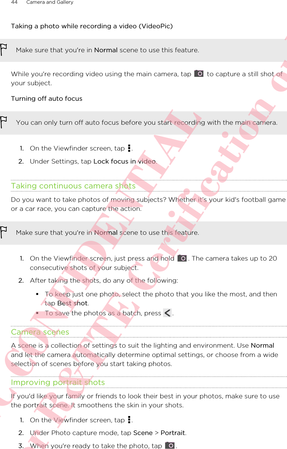 Taking a photo while recording a video (VideoPic)Make sure that you&apos;re in Normal scene to use this feature.While you&apos;re recording video using the main camera, tap   to capture a still shot ofyour subject.Turning off auto focusYou can only turn off auto focus before you start recording with the main camera.1. On the Viewfinder screen, tap  .2. Under Settings, tap Lock focus in video.Taking continuous camera shotsDo you want to take photos of moving subjects? Whether it’s your kid&apos;s football gameor a car race, you can capture the action.Make sure that you&apos;re in Normal scene to use this feature.1. On the Viewfinder screen, just press and hold  . The camera takes up to 20consecutive shots of your subject.2. After taking the shots, do any of the following:§To keep just one photo, select the photo that you like the most, and thentap Best shot.§To save the photos as a batch, press  .Camera scenesA scene is a collection of settings to suit the lighting and environment. Use Normaland let the camera automatically determine optimal settings, or choose from a wideselection of scenes before you start taking photos.Improving portrait shotsIf you&apos;d like your family or friends to look their best in your photos, make sure to usethe portrait scene. It smoothens the skin in your shots.1. On the Viewfinder screen, tap  .2. Under Photo capture mode, tap Scene &gt; Portrait.3. When you&apos;re ready to take the photo, tap  .44 Camera and GalleryHTC CONFIDENTIAL For R&amp;TTE Certification only