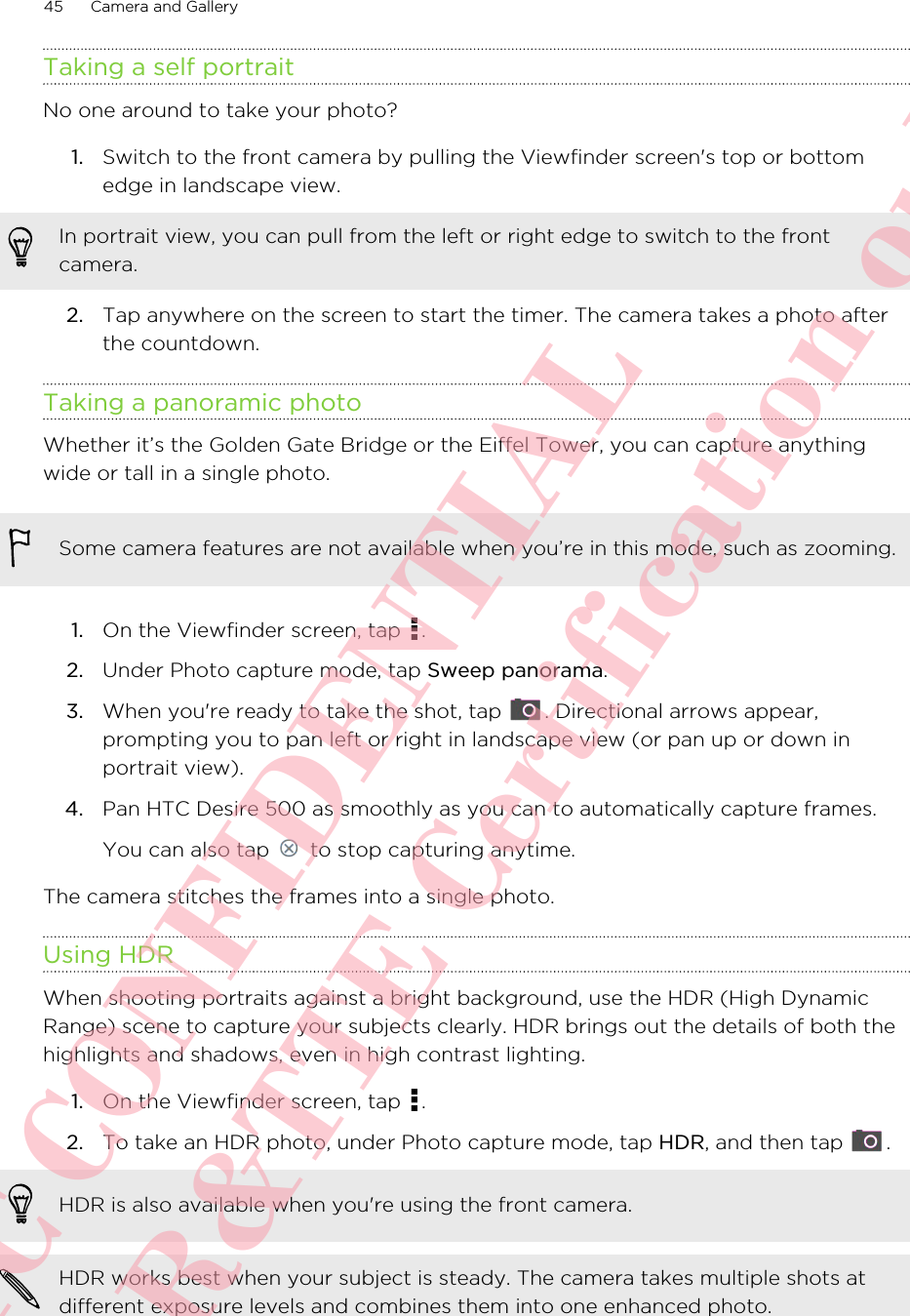 Taking a self portraitNo one around to take your photo?1. Switch to the front camera by pulling the Viewfinder screen&apos;s top or bottomedge in landscape view. In portrait view, you can pull from the left or right edge to switch to the frontcamera.2. Tap anywhere on the screen to start the timer. The camera takes a photo afterthe countdown.Taking a panoramic photoWhether it’s the Golden Gate Bridge or the Eiffel Tower, you can capture anythingwide or tall in a single photo.Some camera features are not available when you’re in this mode, such as zooming.1. On the Viewfinder screen, tap  .2. Under Photo capture mode, tap Sweep panorama.3. When you&apos;re ready to take the shot, tap  . Directional arrows appear,prompting you to pan left or right in landscape view (or pan up or down inportrait view).4. Pan HTC Desire 500 as smoothly as you can to automatically capture frames. You can also tap   to stop capturing anytime.The camera stitches the frames into a single photo.Using HDRWhen shooting portraits against a bright background, use the HDR (High DynamicRange) scene to capture your subjects clearly. HDR brings out the details of both thehighlights and shadows, even in high contrast lighting.1. On the Viewfinder screen, tap  .2. To take an HDR photo, under Photo capture mode, tap HDR, and then tap  . HDR is also available when you&apos;re using the front camera.HDR works best when your subject is steady. The camera takes multiple shots atdifferent exposure levels and combines them into one enhanced photo.45 Camera and GalleryHTC CONFIDENTIAL For R&amp;TTE Certification only