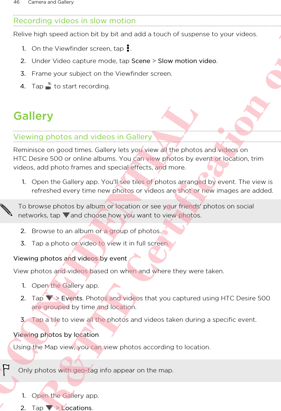 Recording videos in slow motionRelive high speed action bit by bit and add a touch of suspense to your videos.1. On the Viewfinder screen, tap  .2. Under Video capture mode, tap Scene &gt; Slow motion video.3. Frame your subject on the Viewfinder screen.4. Tap   to start recording.GalleryViewing photos and videos in GalleryReminisce on good times. Gallery lets you view all the photos and videos onHTC Desire 500 or online albums. You can view photos by event or location, trimvideos, add photo frames and special effects, and more.1. Open the Gallery app. You&apos;ll see tiles of photos arranged by event. The view isrefreshed every time new photos or videos are shot or new images are added.To browse photos by album or location or see your friends&apos; photos on socialnetworks, tap  and choose how you want to view photos.2. Browse to an album or a group of photos.3. Tap a photo or video to view it in full screen.Viewing photos and videos by eventView photos and videos based on when and where they were taken.1. Open the Gallery app.2. Tap   &gt; Events. Photos and videos that you captured using HTC Desire 500are grouped by time and location.3. Tap a tile to view all the photos and videos taken during a specific event.Viewing photos by locationUsing the Map view, you can view photos according to location.Only photos with geo-tag info appear on the map.1. Open the Gallery app.2. Tap   &gt; Locations.46 Camera and GalleryHTC CONFIDENTIAL For R&amp;TTE Certification only