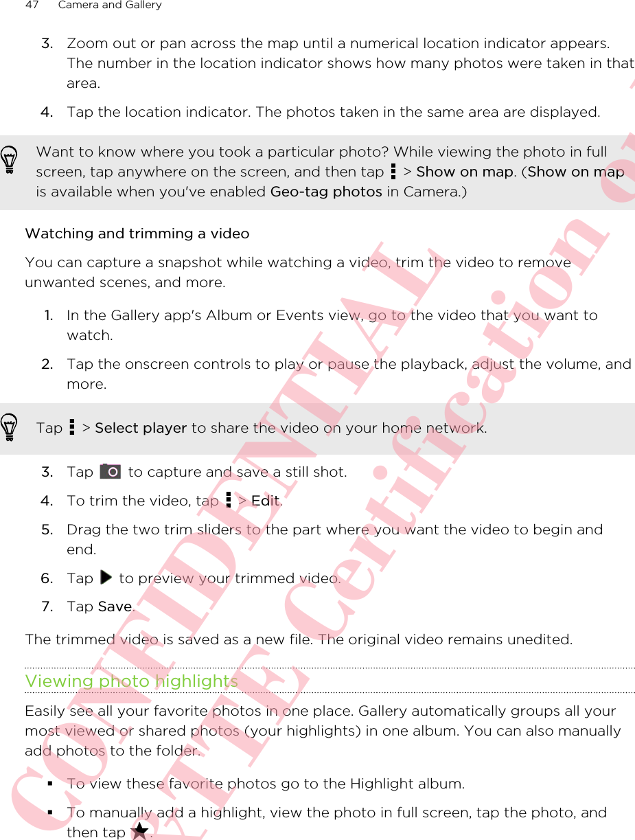 3. Zoom out or pan across the map until a numerical location indicator appears.The number in the location indicator shows how many photos were taken in thatarea.4. Tap the location indicator. The photos taken in the same area are displayed.Want to know where you took a particular photo? While viewing the photo in fullscreen, tap anywhere on the screen, and then tap   &gt; Show on map. (Show on mapis available when you&apos;ve enabled Geo-tag photos in Camera.)Watching and trimming a videoYou can capture a snapshot while watching a video, trim the video to removeunwanted scenes, and more.1. In the Gallery app&apos;s Album or Events view, go to the video that you want towatch.2. Tap the onscreen controls to play or pause the playback, adjust the volume, andmore. Tap   &gt; Select player to share the video on your home network.3. Tap   to capture and save a still shot.4. To trim the video, tap   &gt; Edit.5. Drag the two trim sliders to the part where you want the video to begin andend.6. Tap   to preview your trimmed video.7. Tap Save.The trimmed video is saved as a new file. The original video remains unedited.Viewing photo highlightsEasily see all your favorite photos in one place. Gallery automatically groups all yourmost viewed or shared photos (your highlights) in one album. You can also manuallyadd photos to the folder.§To view these favorite photos go to the Highlight album.§To manually add a highlight, view the photo in full screen, tap the photo, andthen tap  .47 Camera and GalleryHTC CONFIDENTIAL For R&amp;TTE Certification only