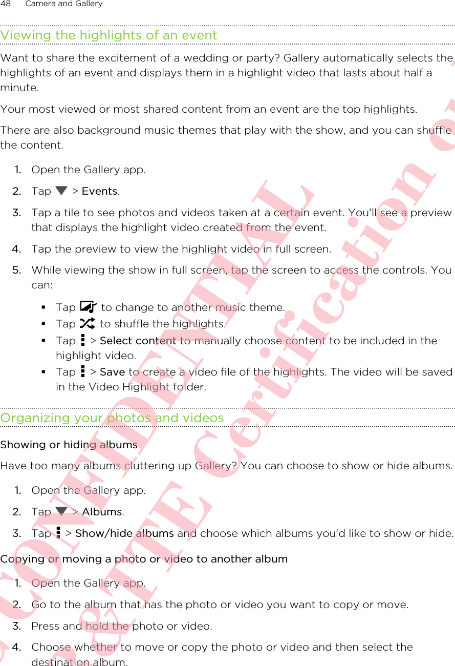 Viewing the highlights of an eventWant to share the excitement of a wedding or party? Gallery automatically selects thehighlights of an event and displays them in a highlight video that lasts about half aminute.Your most viewed or most shared content from an event are the top highlights.There are also background music themes that play with the show, and you can shufflethe content.1. Open the Gallery app.2. Tap   &gt; Events.3. Tap a tile to see photos and videos taken at a certain event. You&apos;ll see a previewthat displays the highlight video created from the event.4. Tap the preview to view the highlight video in full screen.5. While viewing the show in full screen, tap the screen to access the controls. Youcan:§Tap   to change to another music theme.§Tap   to shuffle the highlights.§Tap   &gt; Select content to manually choose content to be included in thehighlight video.§Tap   &gt; Save to create a video file of the highlights. The video will be savedin the Video Highlight folder.Organizing your photos and videosShowing or hiding albumsHave too many albums cluttering up Gallery? You can choose to show or hide albums.1. Open the Gallery app.2. Tap   &gt; Albums.3. Tap   &gt; Show/hide albums and choose which albums you&apos;d like to show or hide.Copying or moving a photo or video to another album1. Open the Gallery app.2. Go to the album that has the photo or video you want to copy or move.3. Press and hold the photo or video.4. Choose whether to move or copy the photo or video and then select thedestination album.48 Camera and GalleryHTC CONFIDENTIAL For R&amp;TTE Certification only