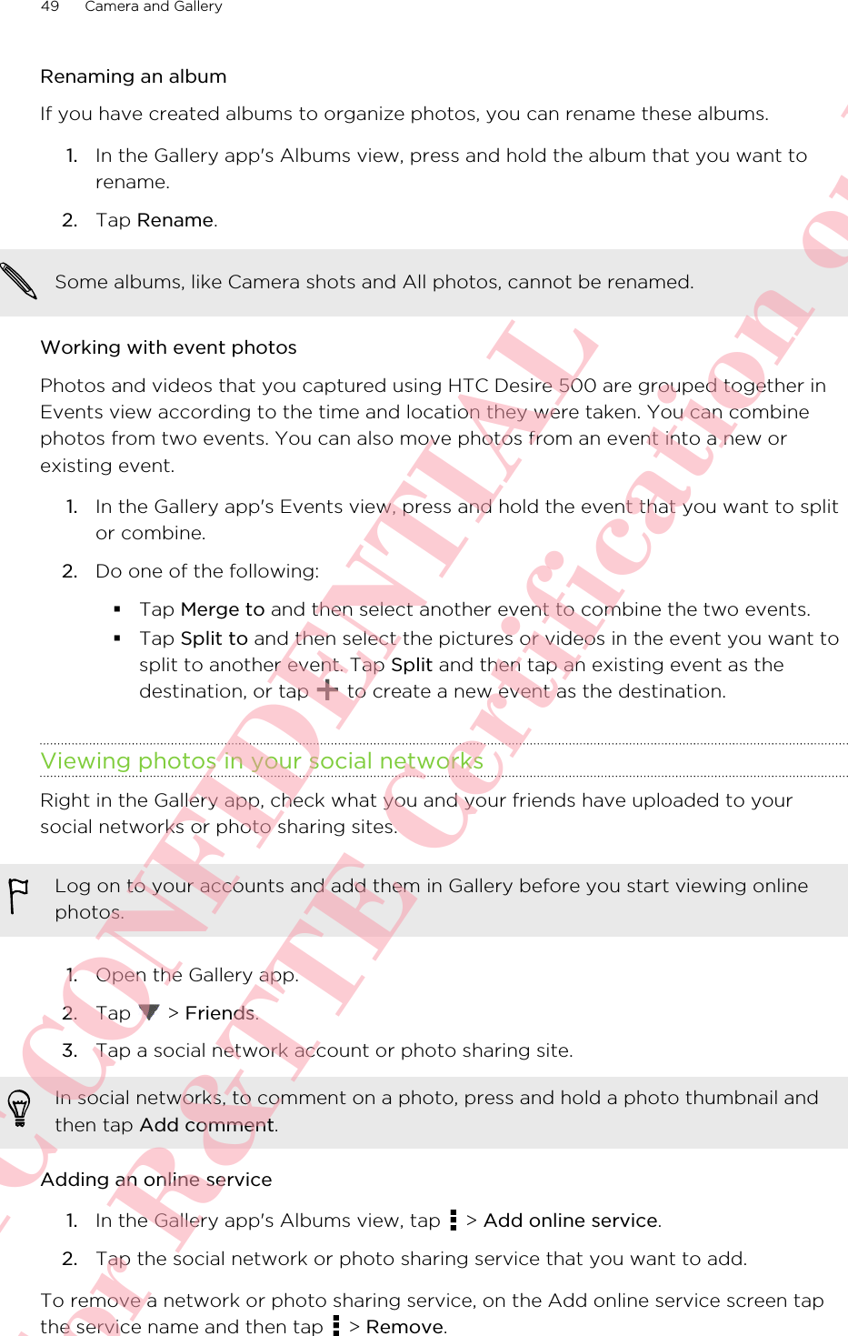 Renaming an albumIf you have created albums to organize photos, you can rename these albums.1. In the Gallery app&apos;s Albums view, press and hold the album that you want torename.2. Tap Rename.Some albums, like Camera shots and All photos, cannot be renamed.Working with event photosPhotos and videos that you captured using HTC Desire 500 are grouped together inEvents view according to the time and location they were taken. You can combinephotos from two events. You can also move photos from an event into a new orexisting event.1. In the Gallery app&apos;s Events view, press and hold the event that you want to splitor combine.2. Do one of the following:§Tap Merge to and then select another event to combine the two events.§Tap Split to and then select the pictures or videos in the event you want tosplit to another event. Tap Split and then tap an existing event as thedestination, or tap   to create a new event as the destination.Viewing photos in your social networksRight in the Gallery app, check what you and your friends have uploaded to yoursocial networks or photo sharing sites.Log on to your accounts and add them in Gallery before you start viewing onlinephotos.1. Open the Gallery app.2. Tap   &gt; Friends.3. Tap a social network account or photo sharing site. In social networks, to comment on a photo, press and hold a photo thumbnail andthen tap Add comment.Adding an online service1. In the Gallery app&apos;s Albums view, tap   &gt; Add online service.2. Tap the social network or photo sharing service that you want to add.To remove a network or photo sharing service, on the Add online service screen tapthe service name and then tap   &gt; Remove.49 Camera and GalleryHTC CONFIDENTIAL For R&amp;TTE Certification only