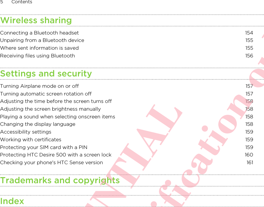 Wireless sharingConnecting a Bluetooth headset 154Unpairing from a Bluetooth device 155Where sent information is saved 155Receiving files using Bluetooth 156Settings and securityTurning Airplane mode on or off 157Turning automatic screen rotation off 157Adjusting the time before the screen turns off 158Adjusting the screen brightness manually 158Playing a sound when selecting onscreen items 158Changing the display language 158Accessibility settings 159Working with certificates 159Protecting your SIM card with a PIN 159Protecting HTC Desire 500 with a screen lock 160Checking your phone&apos;s HTC Sense version 161Trademarks and copyrightsIndex5 ContentsHTC CONFIDENTIAL For R&amp;TTE Certification only