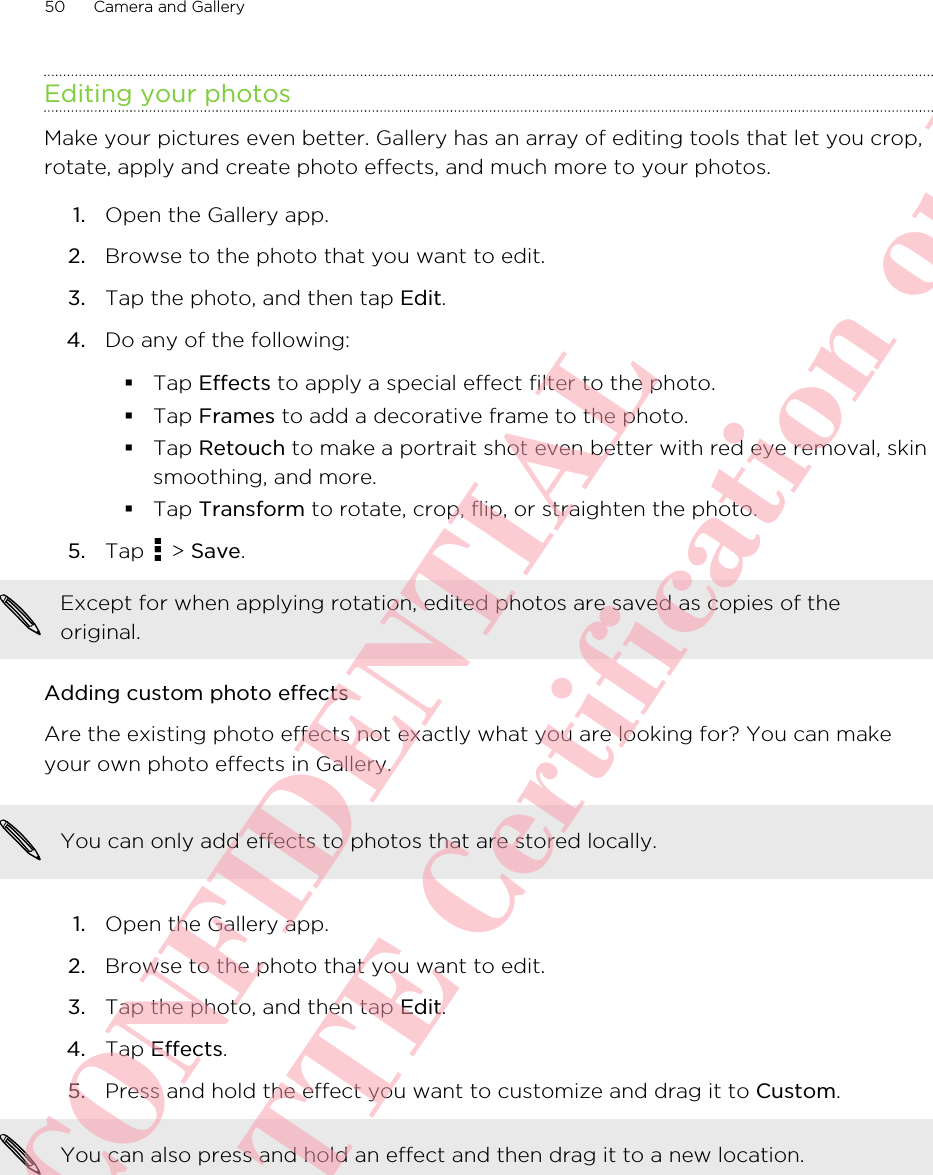 Editing your photosMake your pictures even better. Gallery has an array of editing tools that let you crop,rotate, apply and create photo effects, and much more to your photos.1. Open the Gallery app.2. Browse to the photo that you want to edit.3. Tap the photo, and then tap Edit.4. Do any of the following:§Tap Effects to apply a special effect filter to the photo.§Tap Frames to add a decorative frame to the photo.§Tap Retouch to make a portrait shot even better with red eye removal, skinsmoothing, and more.§Tap Transform to rotate, crop, flip, or straighten the photo.5. Tap   &gt; Save. Except for when applying rotation, edited photos are saved as copies of theoriginal.Adding custom photo effectsAre the existing photo effects not exactly what you are looking for? You can makeyour own photo effects in Gallery.You can only add effects to photos that are stored locally.1. Open the Gallery app.2. Browse to the photo that you want to edit.3. Tap the photo, and then tap Edit.4. Tap Effects.5. Press and hold the effect you want to customize and drag it to Custom. You can also press and hold an effect and then drag it to a new location.50 Camera and GalleryHTC CONFIDENTIAL For R&amp;TTE Certification only