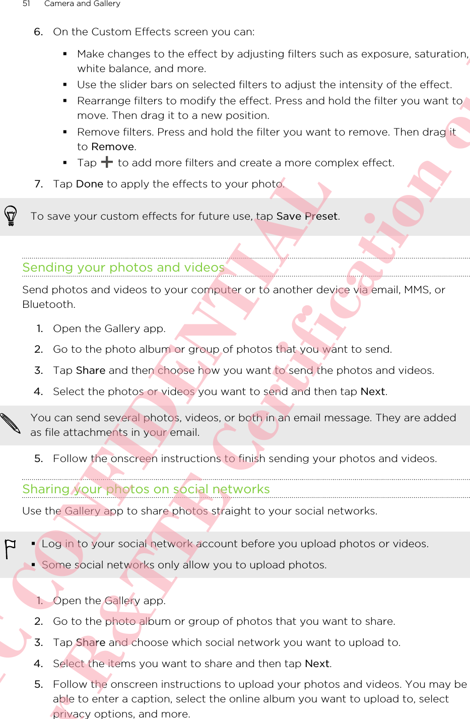 6. On the Custom Effects screen you can:§Make changes to the effect by adjusting filters such as exposure, saturation,white balance, and more.§Use the slider bars on selected filters to adjust the intensity of the effect.§Rearrange filters to modify the effect. Press and hold the filter you want tomove. Then drag it to a new position.§Remove filters. Press and hold the filter you want to remove. Then drag itto Remove.§Tap   to add more filters and create a more complex effect.7. Tap Done to apply the effects to your photo. To save your custom effects for future use, tap Save Preset.Sending your photos and videosSend photos and videos to your computer or to another device via email, MMS, orBluetooth.1. Open the Gallery app.2. Go to the photo album or group of photos that you want to send.3. Tap Share and then choose how you want to send the photos and videos.4. Select the photos or videos you want to send and then tap Next. You can send several photos, videos, or both in an email message. They are addedas file attachments in your email.5. Follow the onscreen instructions to finish sending your photos and videos.Sharing your photos on social networksUse the Gallery app to share photos straight to your social networks.§Log in to your social network account before you upload photos or videos.§Some social networks only allow you to upload photos.1. Open the Gallery app.2. Go to the photo album or group of photos that you want to share.3. Tap Share and choose which social network you want to upload to.4. Select the items you want to share and then tap Next.5. Follow the onscreen instructions to upload your photos and videos. You may beable to enter a caption, select the online album you want to upload to, selectprivacy options, and more.51 Camera and GalleryHTC CONFIDENTIAL For R&amp;TTE Certification only