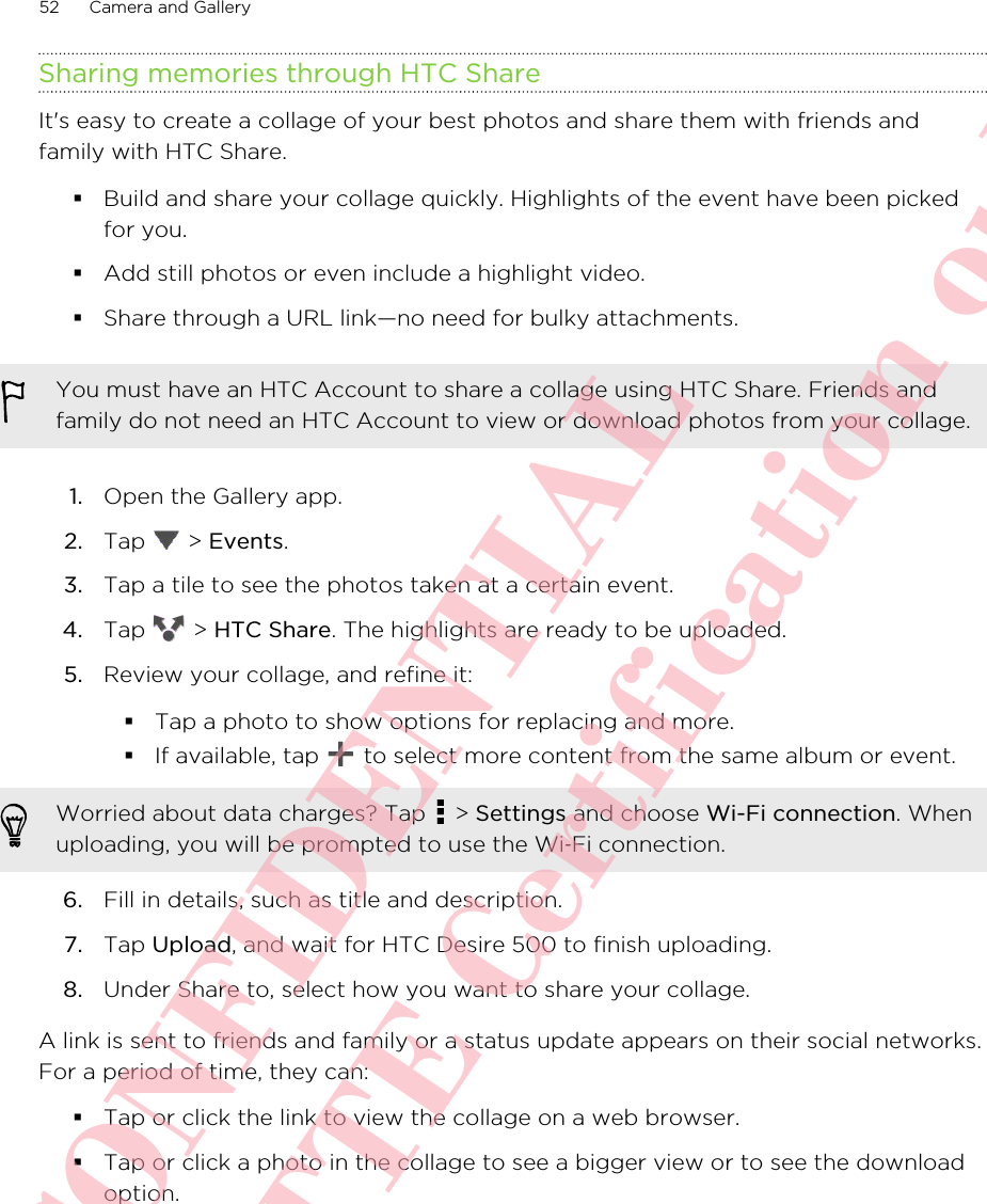 Sharing memories through HTC ShareIt&apos;s easy to create a collage of your best photos and share them with friends andfamily with HTC Share.§Build and share your collage quickly. Highlights of the event have been pickedfor you.§Add still photos or even include a highlight video.§Share through a URL link—no need for bulky attachments.You must have an HTC Account to share a collage using HTC Share. Friends andfamily do not need an HTC Account to view or download photos from your collage.1. Open the Gallery app.2. Tap   &gt; Events.3. Tap a tile to see the photos taken at a certain event.4. Tap   &gt; HTC Share. The highlights are ready to be uploaded.5. Review your collage, and refine it:§Tap a photo to show options for replacing and more.§If available, tap   to select more content from the same album or event.Worried about data charges? Tap   &gt; Settings and choose Wi-Fi connection. Whenuploading, you will be prompted to use the Wi‑Fi connection.6. Fill in details, such as title and description.7. Tap Upload, and wait for HTC Desire 500 to finish uploading.8. Under Share to, select how you want to share your collage.A link is sent to friends and family or a status update appears on their social networks.For a period of time, they can:§Tap or click the link to view the collage on a web browser.§Tap or click a photo in the collage to see a bigger view or to see the downloadoption.52 Camera and GalleryHTC CONFIDENTIAL For R&amp;TTE Certification only