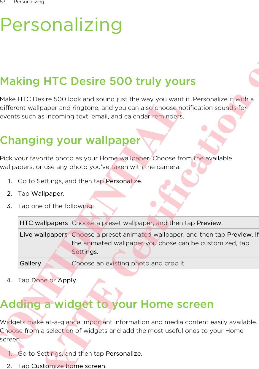 PersonalizingMaking HTC Desire 500 truly yoursMake HTC Desire 500 look and sound just the way you want it. Personalize it with adifferent wallpaper and ringtone, and you can also choose notification sounds forevents such as incoming text, email, and calendar reminders.Changing your wallpaperPick your favorite photo as your Home wallpaper. Choose from the availablewallpapers, or use any photo you&apos;ve taken with the camera.1. Go to Settings, and then tap Personalize.2. Tap Wallpaper.3. Tap one of the following:HTC wallpapers Choose a preset wallpaper, and then tap Preview.Live wallpapers Choose a preset animated wallpaper, and then tap Preview. Ifthe animated wallpaper you chose can be customized, tapSettings.Gallery Choose an existing photo and crop it.4. Tap Done or Apply.Adding a widget to your Home screenWidgets make at-a-glance important information and media content easily available.Choose from a selection of widgets and add the most useful ones to your Homescreen.1. Go to Settings, and then tap Personalize.2. Tap Customize home screen.53 PersonalizingHTC CONFIDENTIAL For R&amp;TTE Certification only