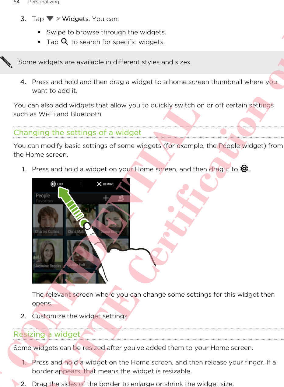 3. Tap   &gt; Widgets. You can:§Swipe to browse through the widgets.§Tap   to search for specific widgets.Some widgets are available in different styles and sizes.4. Press and hold and then drag a widget to a home screen thumbnail where youwant to add it.You can also add widgets that allow you to quickly switch on or off certain settingssuch as Wi‑Fi and Bluetooth.Changing the settings of a widgetYou can modify basic settings of some widgets (for example, the People widget) fromthe Home screen.1. Press and hold a widget on your Home screen, and then drag it to  . The relevant screen where you can change some settings for this widget thenopens.2. Customize the widget settings.Resizing a widgetSome widgets can be resized after you&apos;ve added them to your Home screen.1. Press and hold a widget on the Home screen, and then release your finger. If aborder appears, that means the widget is resizable.2. Drag the sides of the border to enlarge or shrink the widget size.54 PersonalizingHTC CONFIDENTIAL For R&amp;TTE Certification only