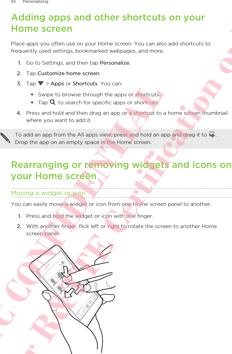 Adding apps and other shortcuts on yourHome screenPlace apps you often use on your Home screen. You can also add shortcuts tofrequently used settings, bookmarked webpages, and more.1. Go to Settings, and then tap Personalize.2. Tap Customize home screen.3. Tap   &gt; Apps or Shortcuts. You can:§Swipe to browse through the apps or shortcuts.§Tap   to search for specific apps or shortcuts.4. Press and hold and then drag an app or a shortcut to a home screen thumbnailwhere you want to add it.To add an app from the All apps view, press and hold an app and drag it to  .Drop the app on an empty space in the Home screen.Rearranging or removing widgets and icons onyour Home screenMoving a widget or iconYou can easily move a widget or icon from one Home screen panel to another.1. Press and hold the widget or icon with one finger.2. With another finger, flick left or right to rotate the screen to another Homescreen panel. 55 PersonalizingHTC CONFIDENTIAL For R&amp;TTE Certification only