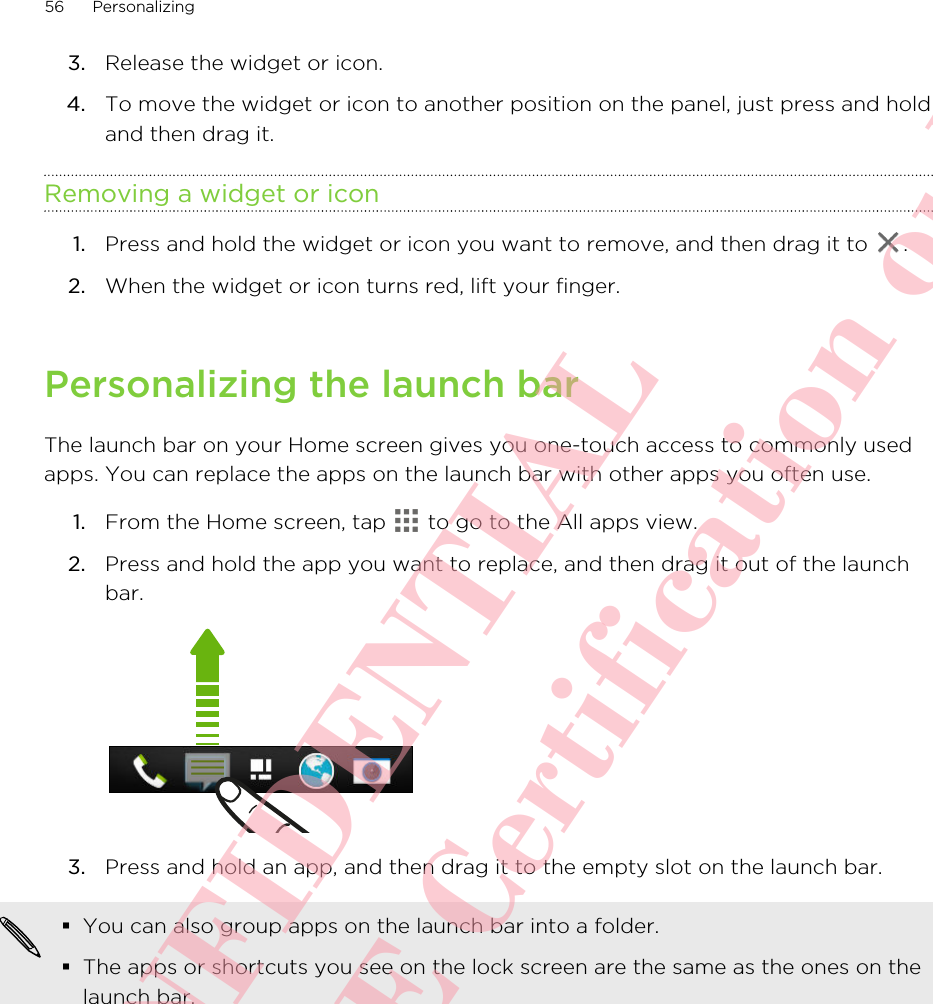 3. Release the widget or icon.4. To move the widget or icon to another position on the panel, just press and holdand then drag it.Removing a widget or icon1. Press and hold the widget or icon you want to remove, and then drag it to  .2. When the widget or icon turns red, lift your finger.Personalizing the launch barThe launch bar on your Home screen gives you one-touch access to commonly usedapps. You can replace the apps on the launch bar with other apps you often use.1. From the Home screen, tap   to go to the All apps view.2. Press and hold the app you want to replace, and then drag it out of the launchbar. 3. Press and hold an app, and then drag it to the empty slot on the launch bar.§You can also group apps on the launch bar into a folder.§The apps or shortcuts you see on the lock screen are the same as the ones on thelaunch bar.56 PersonalizingHTC CONFIDENTIAL For R&amp;TTE Certification only