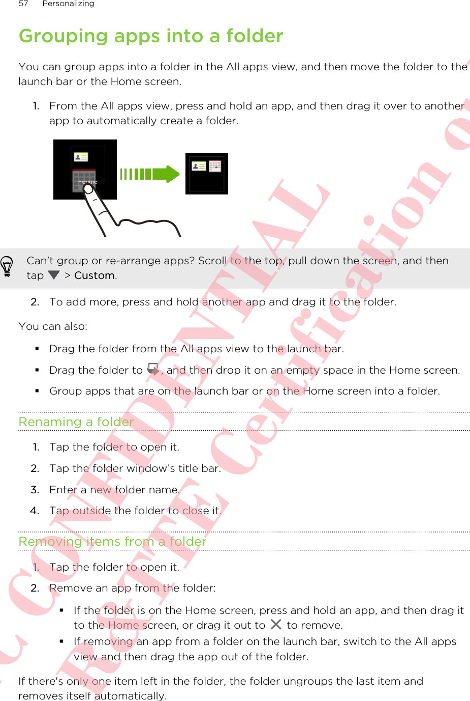 Grouping apps into a folderYou can group apps into a folder in the All apps view, and then move the folder to thelaunch bar or the Home screen.1. From the All apps view, press and hold an app, and then drag it over to anotherapp to automatically create a folder. Can&apos;t group or re-arrange apps? Scroll to the top, pull down the screen, and thentap   &gt; Custom.2. To add more, press and hold another app and drag it to the folder.You can also:§Drag the folder from the All apps view to the launch bar.§Drag the folder to  , and then drop it on an empty space in the Home screen.§Group apps that are on the launch bar or on the Home screen into a folder.Renaming a folder1. Tap the folder to open it.2. Tap the folder window’s title bar.3. Enter a new folder name.4. Tap outside the folder to close it.Removing items from a folder1. Tap the folder to open it.2. Remove an app from the folder:§If the folder is on the Home screen, press and hold an app, and then drag itto the Home screen, or drag it out to   to remove.§If removing an app from a folder on the launch bar, switch to the All appsview and then drag the app out of the folder.If there&apos;s only one item left in the folder, the folder ungroups the last item andremoves itself automatically.57 PersonalizingHTC CONFIDENTIAL For R&amp;TTE Certification only