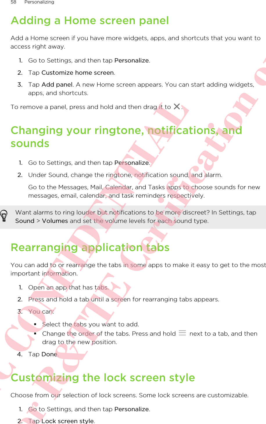 Adding a Home screen panelAdd a Home screen if you have more widgets, apps, and shortcuts that you want toaccess right away.1. Go to Settings, and then tap Personalize.2. Tap Customize home screen.3. Tap Add panel. A new Home screen appears. You can start adding widgets,apps, and shortcuts.To remove a panel, press and hold and then drag it to  .Changing your ringtone, notifications, andsounds1. Go to Settings, and then tap Personalize.2. Under Sound, change the ringtone, notification sound, and alarm. Go to the Messages, Mail, Calendar, and Tasks apps to choose sounds for newmessages, email, calendar, and task reminders respectively.Want alarms to ring louder but notifications to be more discreet? In Settings, tapSound &gt; Volumes and set the volume levels for each sound type.Rearranging application tabsYou can add to or rearrange the tabs in some apps to make it easy to get to the mostimportant information.1. Open an app that has tabs.2. Press and hold a tab until a screen for rearranging tabs appears.3. You can:§Select the tabs you want to add.§Change the order of the tabs. Press and hold   next to a tab, and thendrag to the new position.4. Tap Done.Customizing the lock screen styleChoose from our selection of lock screens. Some lock screens are customizable.1. Go to Settings, and then tap Personalize.2. Tap Lock screen style.58 PersonalizingHTC CONFIDENTIAL For R&amp;TTE Certification only