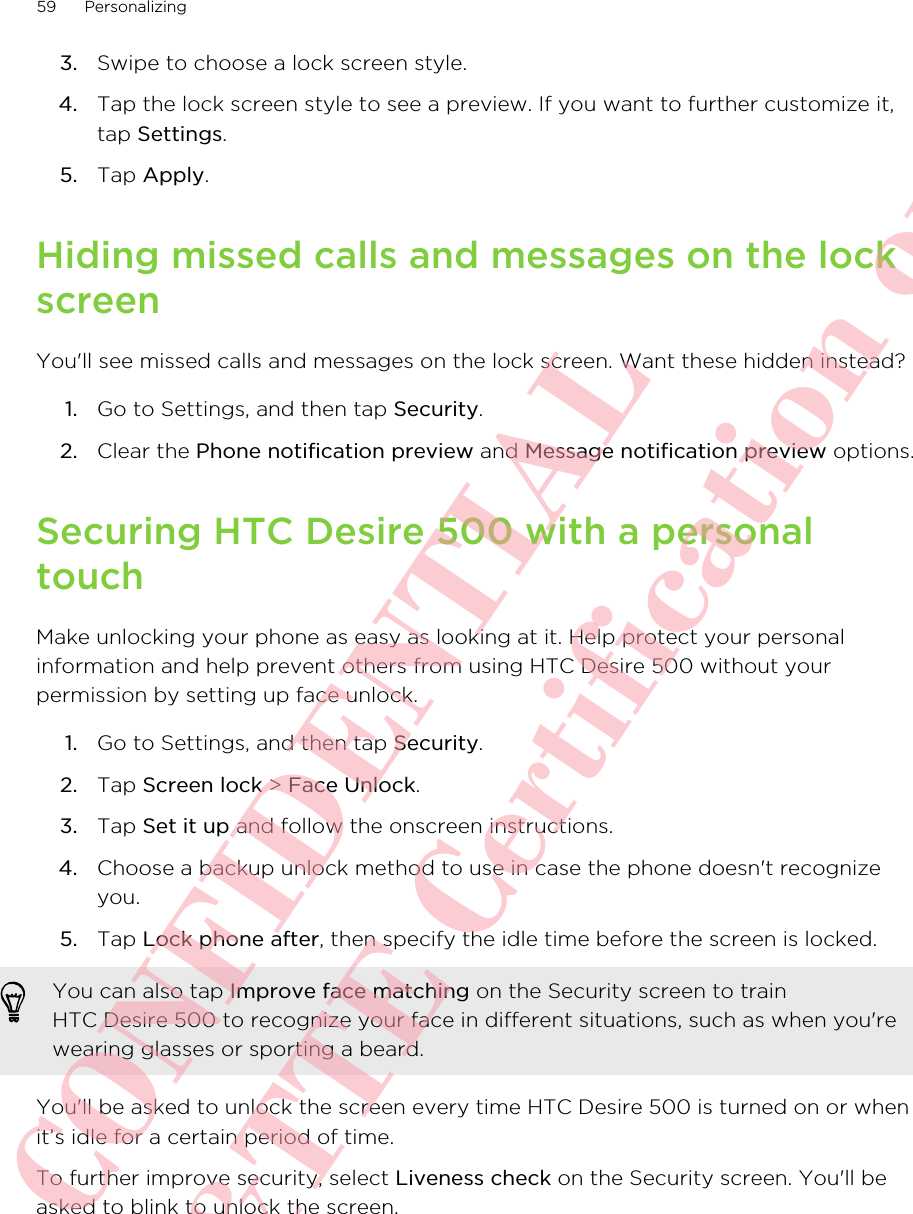 3. Swipe to choose a lock screen style.4. Tap the lock screen style to see a preview. If you want to further customize it,tap Settings.5. Tap Apply.Hiding missed calls and messages on the lockscreenYou&apos;ll see missed calls and messages on the lock screen. Want these hidden instead?1. Go to Settings, and then tap Security.2. Clear the Phone notification preview and Message notification preview options.Securing HTC Desire 500 with a personaltouchMake unlocking your phone as easy as looking at it. Help protect your personalinformation and help prevent others from using HTC Desire 500 without yourpermission by setting up face unlock.1. Go to Settings, and then tap Security.2. Tap Screen lock &gt; Face Unlock.3. Tap Set it up and follow the onscreen instructions.4. Choose a backup unlock method to use in case the phone doesn&apos;t recognizeyou.5. Tap Lock phone after, then specify the idle time before the screen is locked. You can also tap Improve face matching on the Security screen to trainHTC Desire 500 to recognize your face in different situations, such as when you&apos;rewearing glasses or sporting a beard.You&apos;ll be asked to unlock the screen every time HTC Desire 500 is turned on or whenit’s idle for a certain period of time.To further improve security, select Liveness check on the Security screen. You&apos;ll beasked to blink to unlock the screen.59 PersonalizingHTC CONFIDENTIAL For R&amp;TTE Certification only