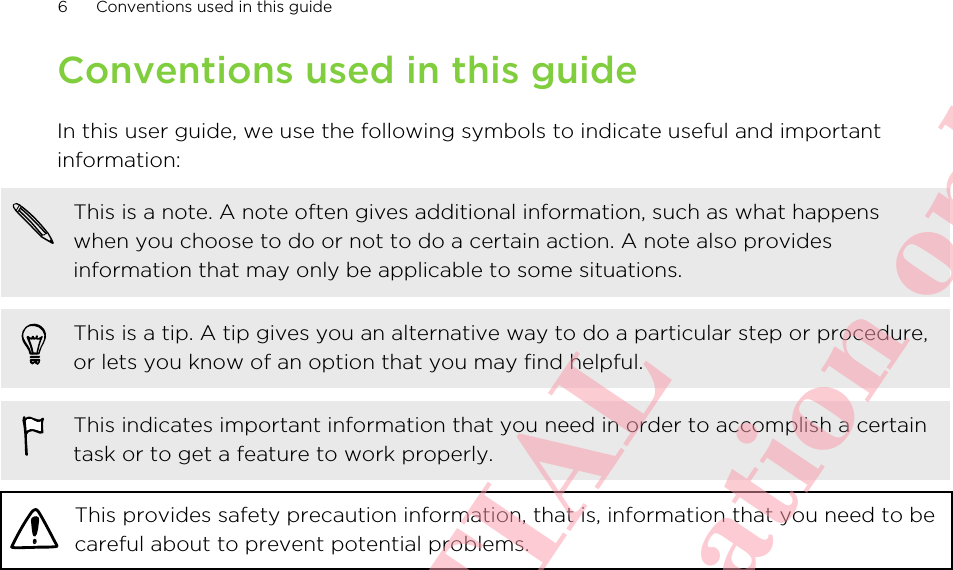 Conventions used in this guideIn this user guide, we use the following symbols to indicate useful and importantinformation:This is a note. A note often gives additional information, such as what happenswhen you choose to do or not to do a certain action. A note also providesinformation that may only be applicable to some situations.This is a tip. A tip gives you an alternative way to do a particular step or procedure,or lets you know of an option that you may find helpful.This indicates important information that you need in order to accomplish a certaintask or to get a feature to work properly.This provides safety precaution information, that is, information that you need to becareful about to prevent potential problems.6 Conventions used in this guideHTC CONFIDENTIAL For R&amp;TTE Certification only