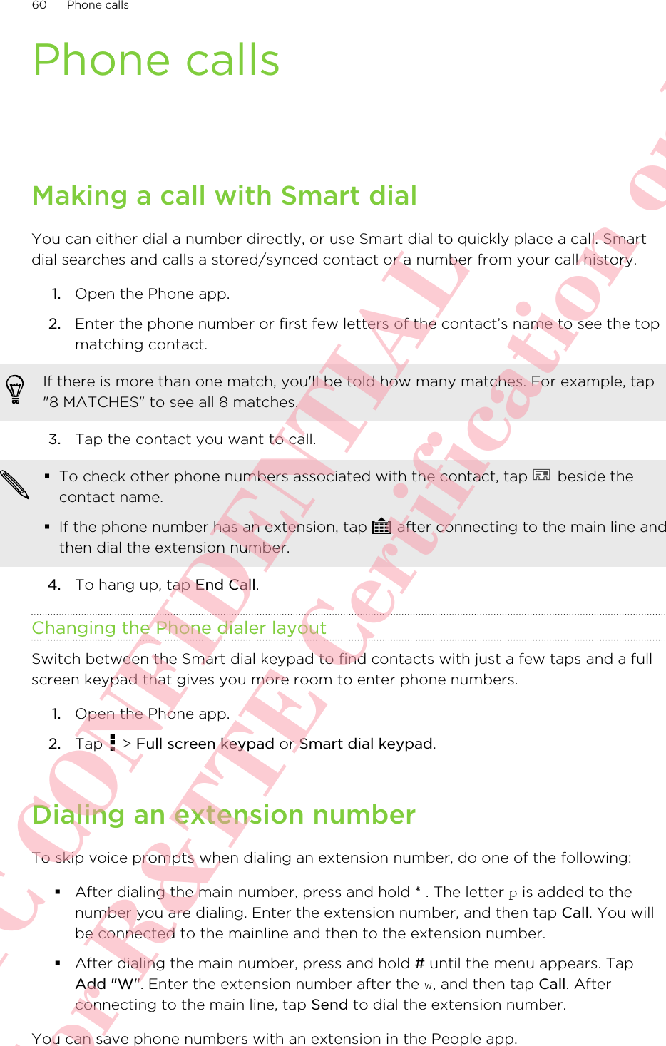 Phone callsMaking a call with Smart dialYou can either dial a number directly, or use Smart dial to quickly place a call. Smartdial searches and calls a stored/synced contact or a number from your call history.1. Open the Phone app.2. Enter the phone number or first few letters of the contact’s name to see the topmatching contact. If there is more than one match, you&apos;ll be told how many matches. For example, tap&quot;8 MATCHES&quot; to see all 8 matches.3. Tap the contact you want to call. §To check other phone numbers associated with the contact, tap   beside thecontact name.§If the phone number has an extension, tap   after connecting to the main line andthen dial the extension number.4. To hang up, tap End Call.Changing the Phone dialer layoutSwitch between the Smart dial keypad to find contacts with just a few taps and a fullscreen keypad that gives you more room to enter phone numbers.1. Open the Phone app.2. Tap   &gt; Full screen keypad or Smart dial keypad.Dialing an extension numberTo skip voice prompts when dialing an extension number, do one of the following:§After dialing the main number, press and hold * . The letter p is added to thenumber you are dialing. Enter the extension number, and then tap Call. You willbe connected to the mainline and then to the extension number.§After dialing the main number, press and hold # until the menu appears. TapAdd &quot;W&quot;. Enter the extension number after the w, and then tap Call. Afterconnecting to the main line, tap Send to dial the extension number.You can save phone numbers with an extension in the People app.60 Phone callsHTC CONFIDENTIAL For R&amp;TTE Certification only