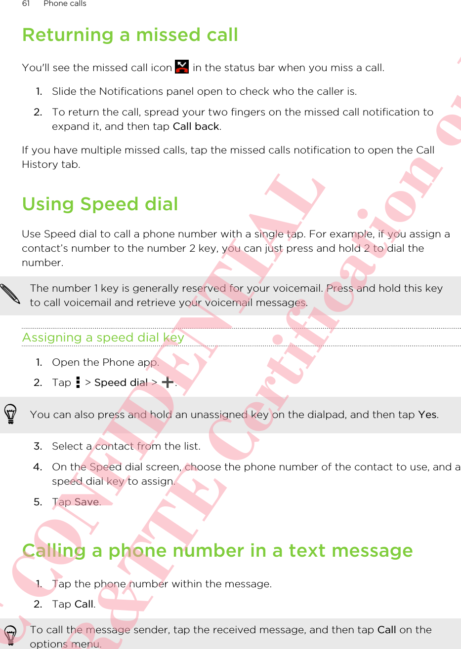 Returning a missed callYou&apos;ll see the missed call icon   in the status bar when you miss a call.1. Slide the Notifications panel open to check who the caller is.2. To return the call, spread your two fingers on the missed call notification toexpand it, and then tap Call back.If you have multiple missed calls, tap the missed calls notification to open the CallHistory tab.Using Speed dialUse Speed dial to call a phone number with a single tap. For example, if you assign acontact’s number to the number 2 key, you can just press and hold 2 to dial thenumber.The number 1 key is generally reserved for your voicemail. Press and hold this keyto call voicemail and retrieve your voicemail messages.Assigning a speed dial key1. Open the Phone app.2. Tap   &gt; Speed dial &gt;  . You can also press and hold an unassigned key on the dialpad, and then tap Yes.3. Select a contact from the list.4. On the Speed dial screen, choose the phone number of the contact to use, and aspeed dial key to assign.5. Tap Save.Calling a phone number in a text message1. Tap the phone number within the message.2. Tap Call. To call the message sender, tap the received message, and then tap Call on theoptions menu.61 Phone callsHTC CONFIDENTIAL For R&amp;TTE Certification only
