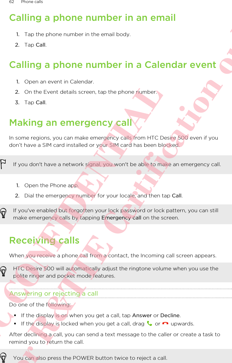 Calling a phone number in an email1. Tap the phone number in the email body.2. Tap Call.Calling a phone number in a Calendar event1. Open an event in Calendar.2. On the Event details screen, tap the phone number.3. Tap Call.Making an emergency callIn some regions, you can make emergency calls from HTC Desire 500 even if youdon’t have a SIM card installed or your SIM card has been blocked.If you don&apos;t have a network signal, you won&apos;t be able to make an emergency call.1. Open the Phone app.2. Dial the emergency number for your locale, and then tap Call.If you&apos;ve enabled but forgotten your lock password or lock pattern, you can stillmake emergency calls by tapping Emergency call on the screen.Receiving callsWhen you receive a phone call from a contact, the Incoming call screen appears.HTC Desire 500 will automatically adjust the ringtone volume when you use thepolite ringer and pocket mode features.Answering or rejecting a callDo one of the following:§If the display is on when you get a call, tap Answer or Decline.§If the display is locked when you get a call, drag   or   upwards.After declining a call, you can send a text message to the caller or create a task toremind you to return the call.You can also press the POWER button twice to reject a call.62 Phone callsHTC CONFIDENTIAL For R&amp;TTE Certification only