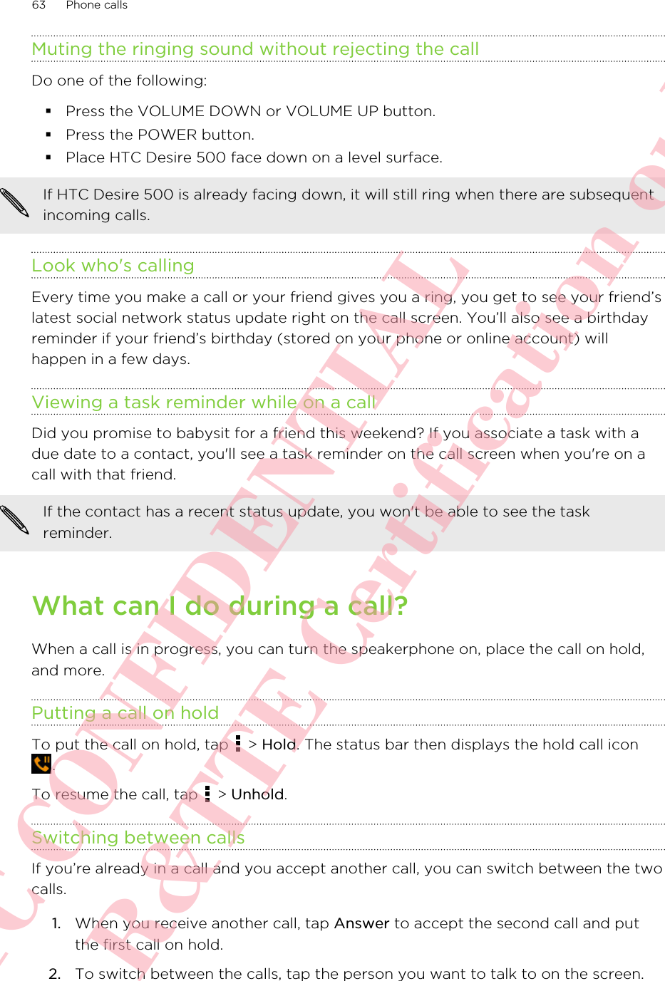 Muting the ringing sound without rejecting the callDo one of the following:§Press the VOLUME DOWN or VOLUME UP button.§Press the POWER button.§Place HTC Desire 500 face down on a level surface.If HTC Desire 500 is already facing down, it will still ring when there are subsequentincoming calls.Look who&apos;s callingEvery time you make a call or your friend gives you a ring, you get to see your friend’slatest social network status update right on the call screen. You’ll also see a birthdayreminder if your friend’s birthday (stored on your phone or online account) willhappen in a few days.Viewing a task reminder while on a callDid you promise to babysit for a friend this weekend? If you associate a task with adue date to a contact, you&apos;ll see a task reminder on the call screen when you&apos;re on acall with that friend.If the contact has a recent status update, you won&apos;t be able to see the taskreminder.What can I do during a call?When a call is in progress, you can turn the speakerphone on, place the call on hold,and more.Putting a call on holdTo put the call on hold, tap   &gt; Hold. The status bar then displays the hold call icon.To resume the call, tap   &gt; Unhold.Switching between callsIf you’re already in a call and you accept another call, you can switch between the twocalls.1. When you receive another call, tap Answer to accept the second call and putthe first call on hold.2. To switch between the calls, tap the person you want to talk to on the screen.63 Phone callsHTC CONFIDENTIAL For R&amp;TTE Certification only