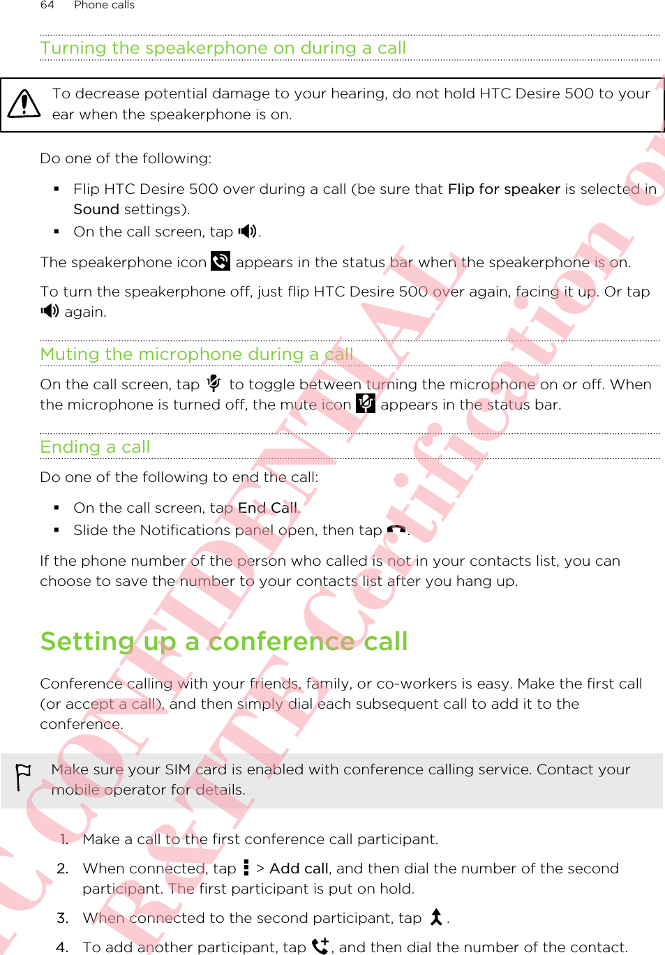 Turning the speakerphone on during a callTo decrease potential damage to your hearing, do not hold HTC Desire 500 to yourear when the speakerphone is on.Do one of the following:§Flip HTC Desire 500 over during a call (be sure that Flip for speaker is selected inSound settings).§On the call screen, tap  .The speakerphone icon   appears in the status bar when the speakerphone is on.To turn the speakerphone off, just flip HTC Desire 500 over again, facing it up. Or tap again.Muting the microphone during a callOn the call screen, tap   to toggle between turning the microphone on or off. Whenthe microphone is turned off, the mute icon   appears in the status bar.Ending a callDo one of the following to end the call:§On the call screen, tap End Call.§Slide the Notifications panel open, then tap  .If the phone number of the person who called is not in your contacts list, you canchoose to save the number to your contacts list after you hang up.Setting up a conference callConference calling with your friends, family, or co-workers is easy. Make the first call(or accept a call), and then simply dial each subsequent call to add it to theconference.Make sure your SIM card is enabled with conference calling service. Contact yourmobile operator for details.1. Make a call to the first conference call participant.2. When connected, tap   &gt; Add call, and then dial the number of the secondparticipant. The first participant is put on hold.3. When connected to the second participant, tap  .4. To add another participant, tap  , and then dial the number of the contact.64 Phone callsHTC CONFIDENTIAL For R&amp;TTE Certification only