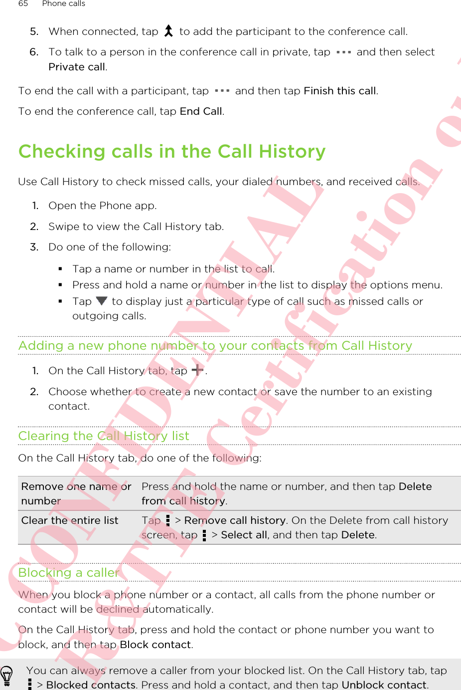 5. When connected, tap   to add the participant to the conference call.6. To talk to a person in the conference call in private, tap   and then selectPrivate call.To end the call with a participant, tap   and then tap Finish this call.To end the conference call, tap End Call.Checking calls in the Call HistoryUse Call History to check missed calls, your dialed numbers, and received calls.1. Open the Phone app.2. Swipe to view the Call History tab.3. Do one of the following:§Tap a name or number in the list to call.§Press and hold a name or number in the list to display the options menu.§Tap   to display just a particular type of call such as missed calls oroutgoing calls.Adding a new phone number to your contacts from Call History1. On the Call History tab, tap  .2. Choose whether to create a new contact or save the number to an existingcontact.Clearing the Call History listOn the Call History tab, do one of the following:Remove one name ornumberPress and hold the name or number, and then tap Deletefrom call history.Clear the entire list Tap   &gt; Remove call history. On the Delete from call historyscreen, tap   &gt; Select all, and then tap Delete.Blocking a callerWhen you block a phone number or a contact, all calls from the phone number orcontact will be declined automatically.On the Call History tab, press and hold the contact or phone number you want toblock, and then tap Block contact.You can always remove a caller from your blocked list. On the Call History tab, tap &gt; Blocked contacts. Press and hold a contact, and then tap Unblock contact.65 Phone callsHTC CONFIDENTIAL For R&amp;TTE Certification only