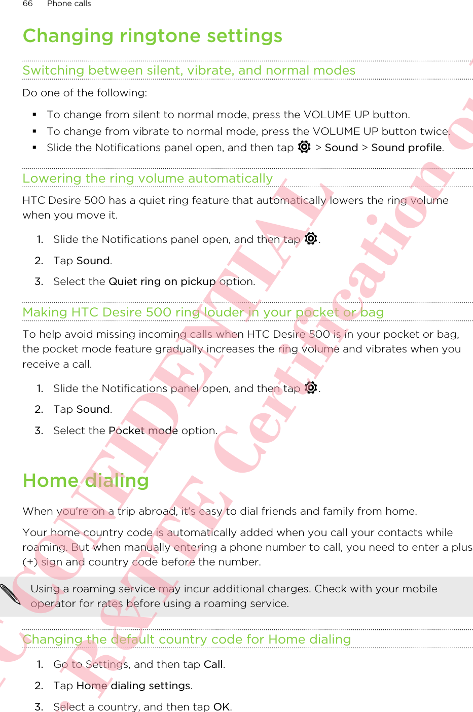 Changing ringtone settingsSwitching between silent, vibrate, and normal modesDo one of the following:§To change from silent to normal mode, press the VOLUME UP button.§To change from vibrate to normal mode, press the VOLUME UP button twice.§Slide the Notifications panel open, and then tap   &gt; Sound &gt; Sound profile.Lowering the ring volume automaticallyHTC Desire 500 has a quiet ring feature that automatically lowers the ring volumewhen you move it.1. Slide the Notifications panel open, and then tap  .2. Tap Sound.3. Select the Quiet ring on pickup option.Making HTC Desire 500 ring louder in your pocket or bagTo help avoid missing incoming calls when HTC Desire 500 is in your pocket or bag,the pocket mode feature gradually increases the ring volume and vibrates when youreceive a call.1. Slide the Notifications panel open, and then tap  .2. Tap Sound.3. Select the Pocket mode option.Home dialingWhen you&apos;re on a trip abroad, it&apos;s easy to dial friends and family from home.Your home country code is automatically added when you call your contacts whileroaming. But when manually entering a phone number to call, you need to enter a plus(+) sign and country code before the number.Using a roaming service may incur additional charges. Check with your mobileoperator for rates before using a roaming service.Changing the default country code for Home dialing1. Go to Settings, and then tap Call.2. Tap Home dialing settings.3. Select a country, and then tap OK.66 Phone callsHTC CONFIDENTIAL For R&amp;TTE Certification only