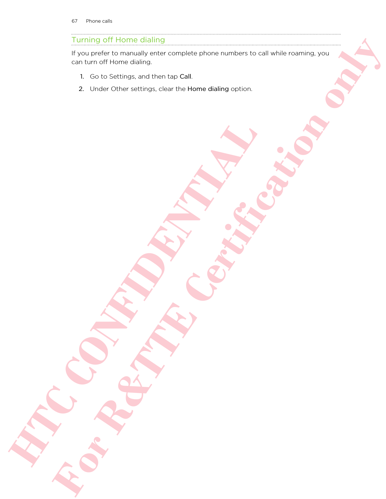 Turning off Home dialingIf you prefer to manually enter complete phone numbers to call while roaming, youcan turn off Home dialing.1. Go to Settings, and then tap Call.2. Under Other settings, clear the Home dialing option.67 Phone callsHTC CONFIDENTIAL For R&amp;TTE Certification only