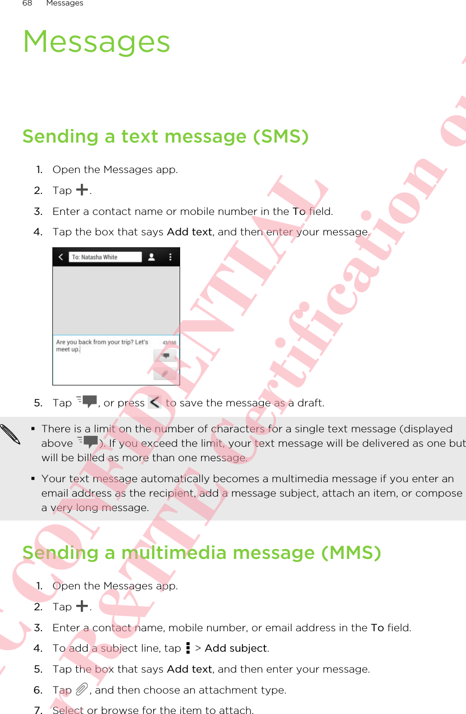 MessagesSending a text message (SMS)1. Open the Messages app.2. Tap  .3. Enter a contact name or mobile number in the To field.4. Tap the box that says Add text, and then enter your message. 5. Tap  , or press   to save the message as a draft. §There is a limit on the number of characters for a single text message (displayedabove  ). If you exceed the limit, your text message will be delivered as one butwill be billed as more than one message.§Your text message automatically becomes a multimedia message if you enter anemail address as the recipient, add a message subject, attach an item, or composea very long message.Sending a multimedia message (MMS)1. Open the Messages app.2. Tap  .3. Enter a contact name, mobile number, or email address in the To field.4. To add a subject line, tap   &gt; Add subject.5. Tap the box that says Add text, and then enter your message.6. Tap  , and then choose an attachment type.7. Select or browse for the item to attach.68 MessagesHTC CONFIDENTIAL For R&amp;TTE Certification only