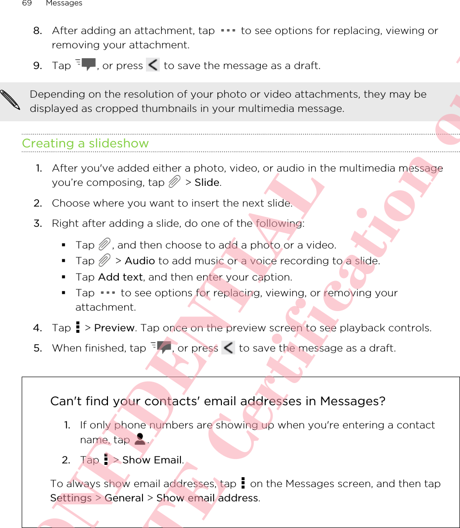 8. After adding an attachment, tap   to see options for replacing, viewing orremoving your attachment.9. Tap  , or press   to save the message as a draft.Depending on the resolution of your photo or video attachments, they may bedisplayed as cropped thumbnails in your multimedia message.Creating a slideshow1. After you&apos;ve added either a photo, video, or audio in the multimedia messageyou’re composing, tap   &gt; Slide.2. Choose where you want to insert the next slide.3. Right after adding a slide, do one of the following:§Tap  , and then choose to add a photo or a video.§Tap   &gt; Audio to add music or a voice recording to a slide.§Tap Add text, and then enter your caption.§Tap   to see options for replacing, viewing, or removing yourattachment.4. Tap   &gt; Preview. Tap once on the preview screen to see playback controls.5. When finished, tap  , or press   to save the message as a draft.Can&apos;t find your contacts&apos; email addresses in Messages?1. If only phone numbers are showing up when you&apos;re entering a contactname, tap  .2. Tap   &gt; Show Email.To always show email addresses, tap   on the Messages screen, and then tapSettings &gt; General &gt; Show email address.69 MessagesHTC CONFIDENTIAL For R&amp;TTE Certification only