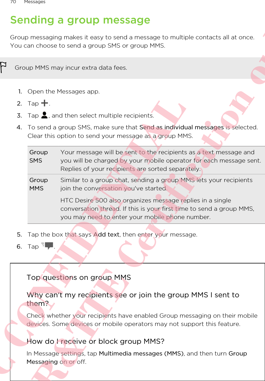 Sending a group messageGroup messaging makes it easy to send a message to multiple contacts all at once.You can choose to send a group SMS or group MMS.Group MMS may incur extra data fees.1. Open the Messages app.2. Tap  .3. Tap  , and then select multiple recipients.4. To send a group SMS, make sure that Send as individual messages is selected.Clear this option to send your message as a group MMS.GroupSMSYour message will be sent to the recipients as a text message andyou will be charged by your mobile operator for each message sent.Replies of your recipients are sorted separately.GroupMMSSimilar to a group chat, sending a group MMS lets your recipientsjoin the conversation you&apos;ve started.HTC Desire 500 also organizes message replies in a singleconversation thread. If this is your first time to send a group MMS,you may need to enter your mobile phone number.5. Tap the box that says Add text, then enter your message.6. Tap  .Top questions on group MMSWhy can&apos;t my recipients see or join the group MMS I sent tothem?Check whether your recipients have enabled Group messaging on their mobiledevices. Some devices or mobile operators may not support this feature.How do I receive or block group MMS?In Message settings, tap Multimedia messages (MMS), and then turn GroupMessaging on or off.70 MessagesHTC CONFIDENTIAL For R&amp;TTE Certification only