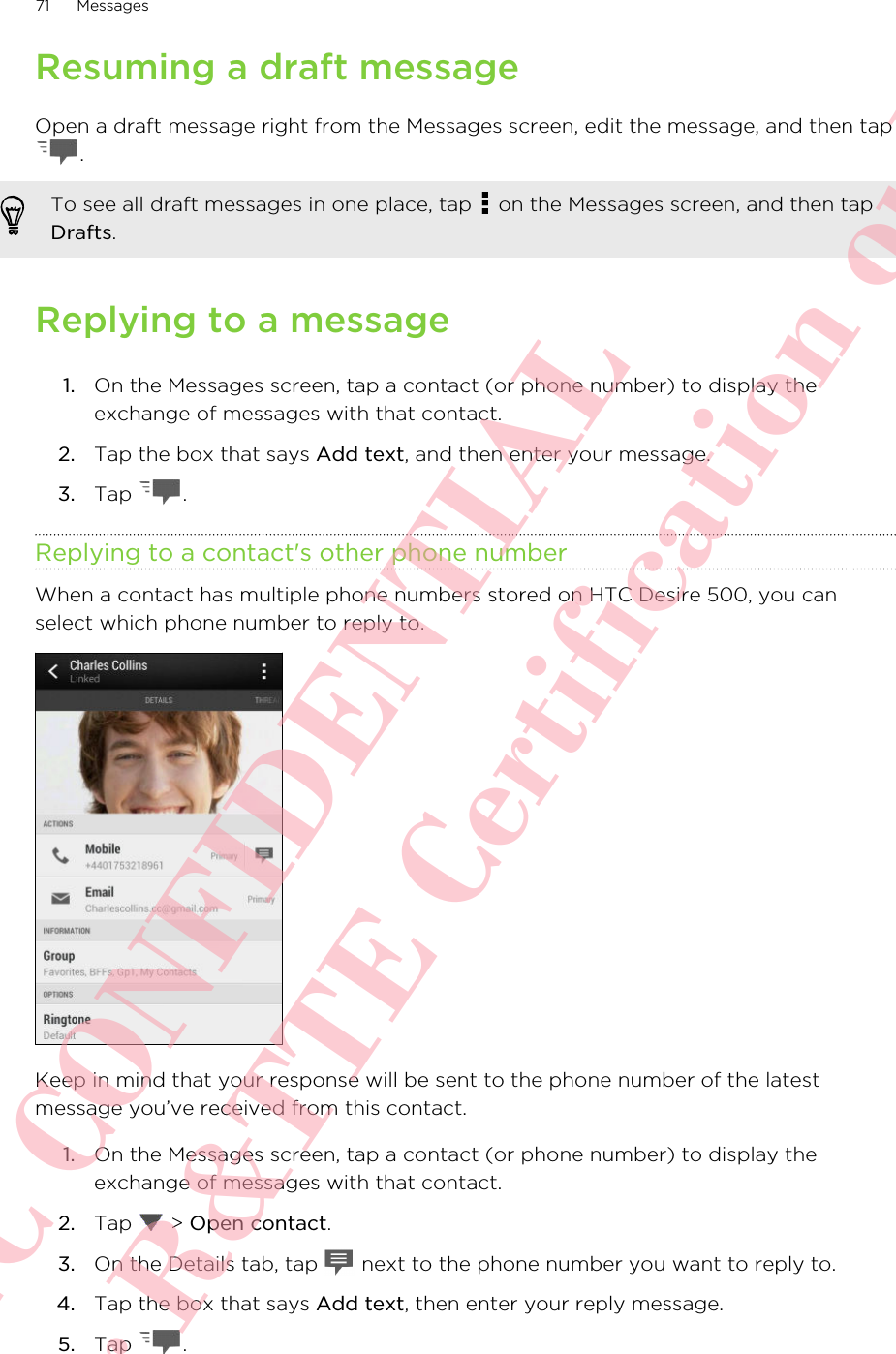 Resuming a draft messageOpen a draft message right from the Messages screen, edit the message, and then tap.To see all draft messages in one place, tap   on the Messages screen, and then tapDrafts.Replying to a message1. On the Messages screen, tap a contact (or phone number) to display theexchange of messages with that contact.2. Tap the box that says Add text, and then enter your message.3. Tap  .Replying to a contact&apos;s other phone numberWhen a contact has multiple phone numbers stored on HTC Desire 500, you canselect which phone number to reply to.Keep in mind that your response will be sent to the phone number of the latestmessage you’ve received from this contact.1. On the Messages screen, tap a contact (or phone number) to display theexchange of messages with that contact.2. Tap   &gt; Open contact.3. On the Details tab, tap   next to the phone number you want to reply to.4. Tap the box that says Add text, then enter your reply message.5. Tap  .71 MessagesHTC CONFIDENTIAL For R&amp;TTE Certification only